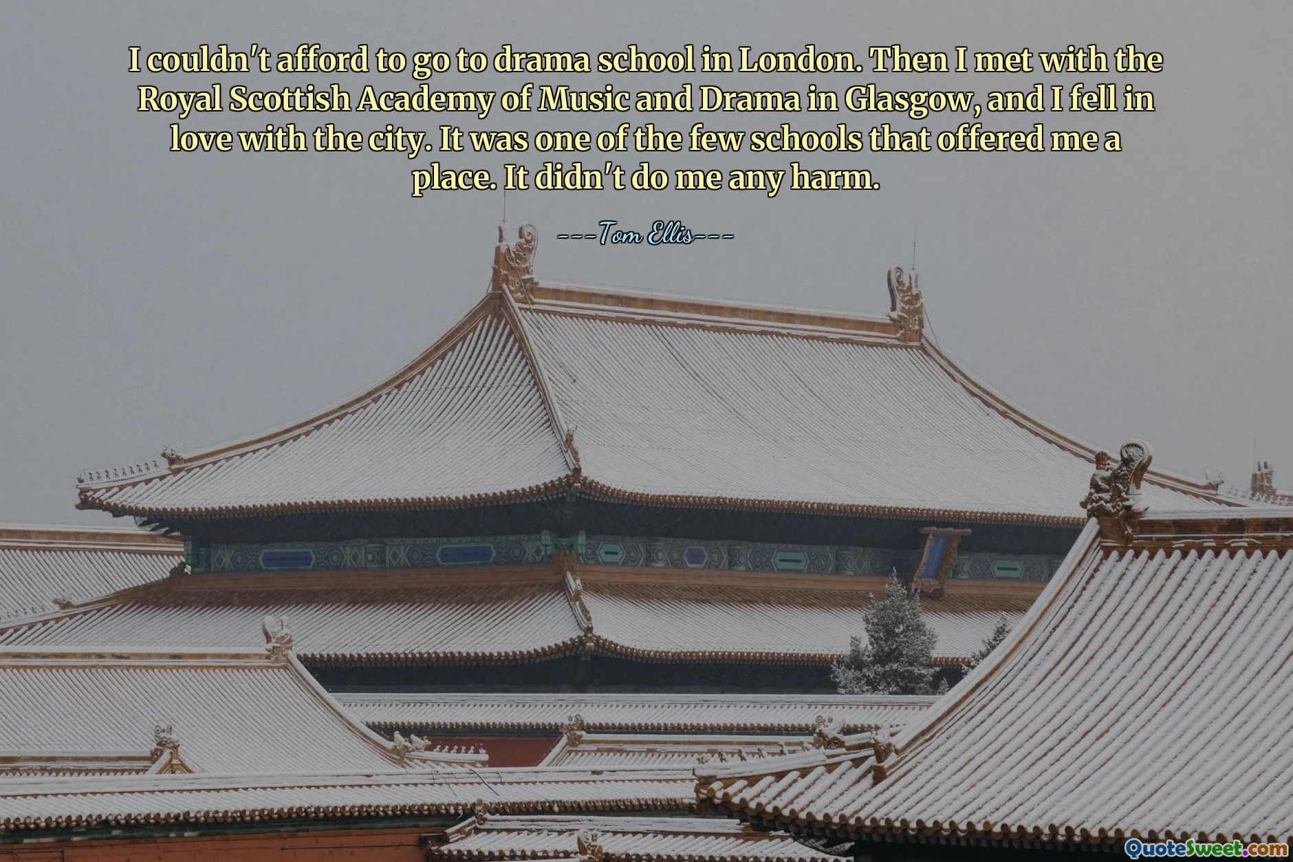 I couldn't afford to go to drama school in London. Then I met with the Royal Scottish Academy of Music and Drama in Glasgow, and I fell in love with the city. It was one of the few schools that offered me a place. It didn't do me any harm.