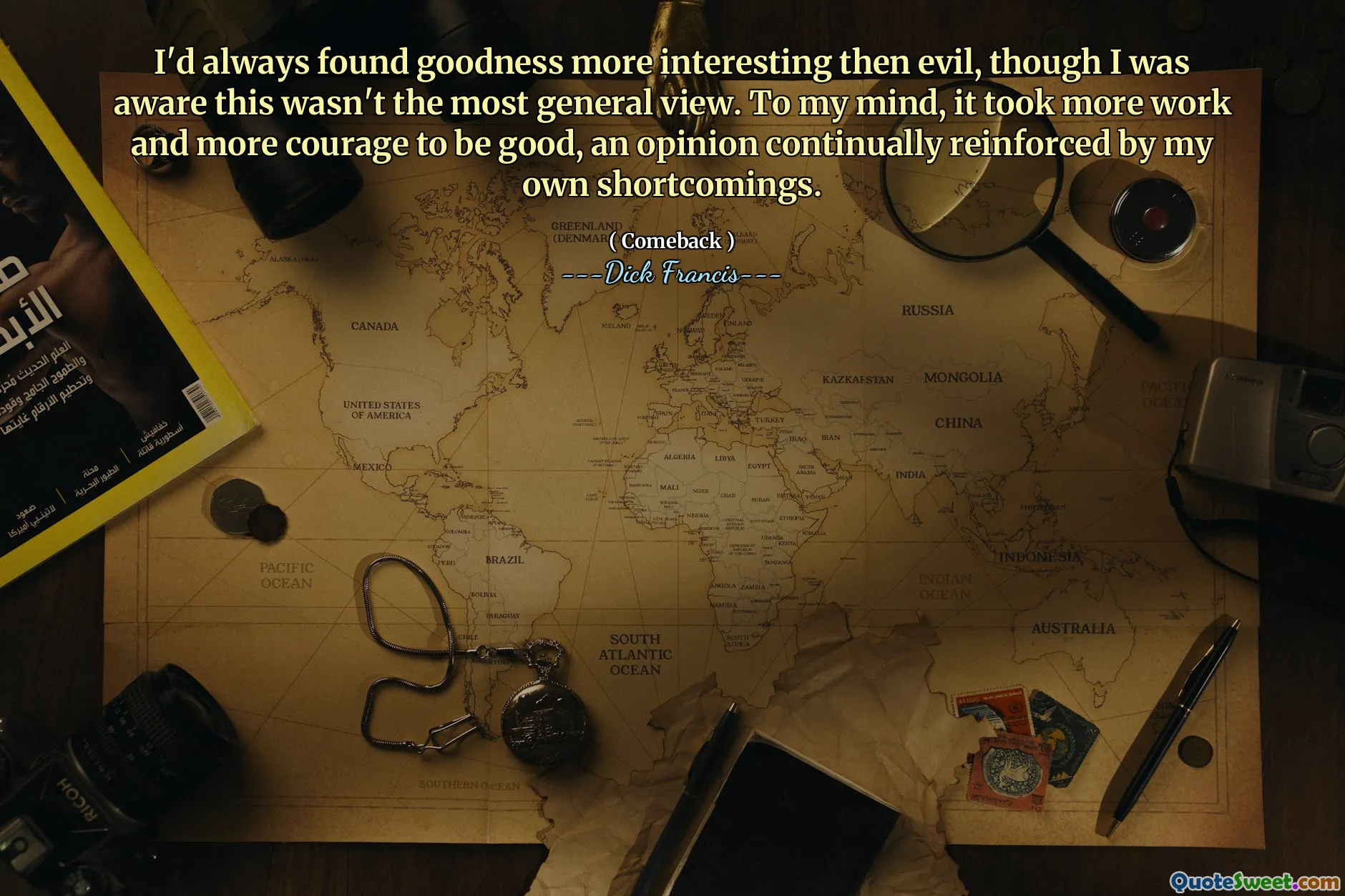 I'd always found goodness more interesting then evil, though I was aware this wasn't the most general view. To my mind, it took more work and more courage to be good, an opinion continually reinforced by my own shortcomings.