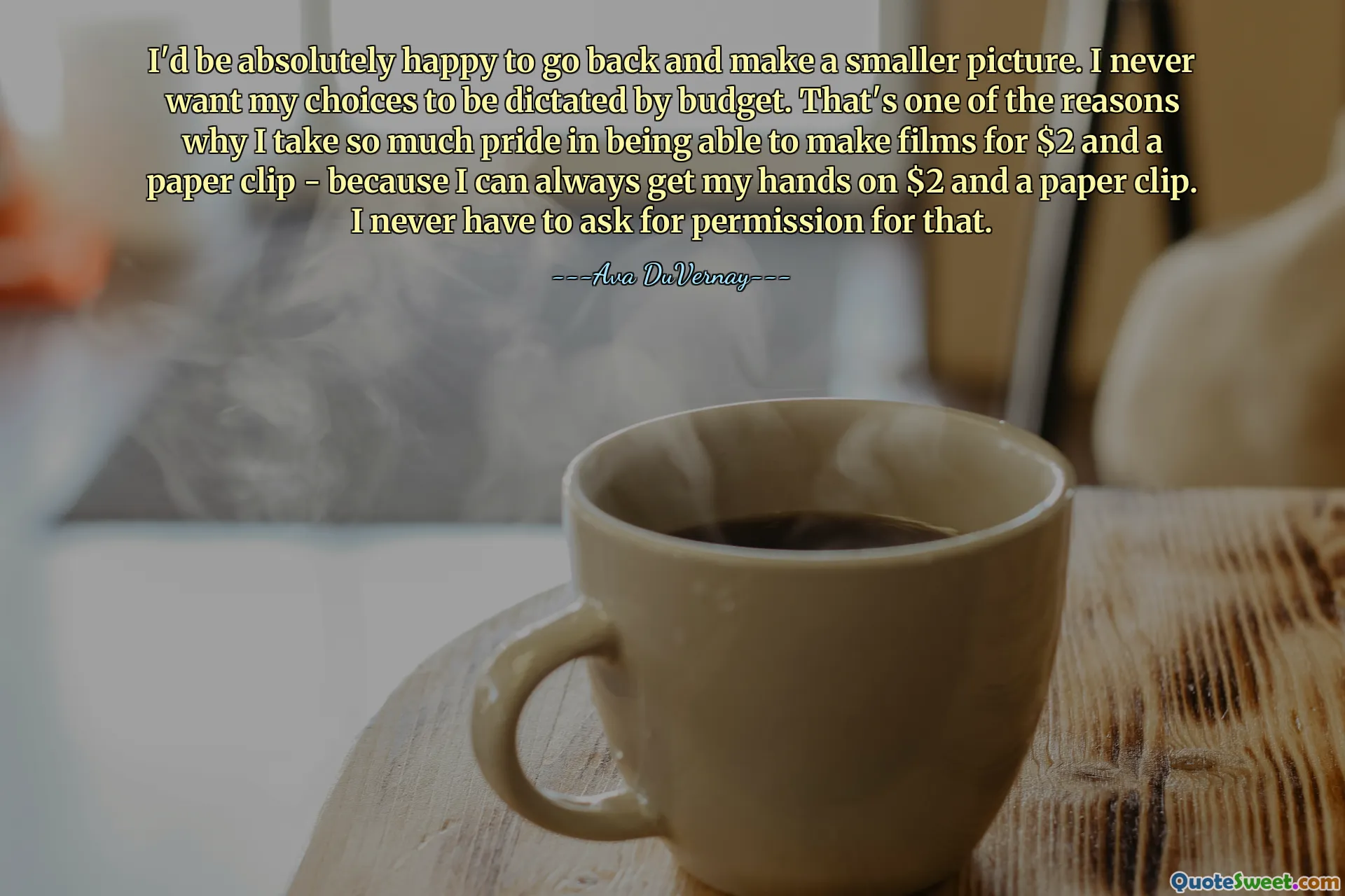 I'd be absolutely happy to go back and make a smaller picture. I never want my choices to be dictated by budget. That's one of the reasons why I take so much pride in being able to make films for $2 and a paper clip - because I can always get my hands on $2 and a paper clip. I never have to ask for permission for that.