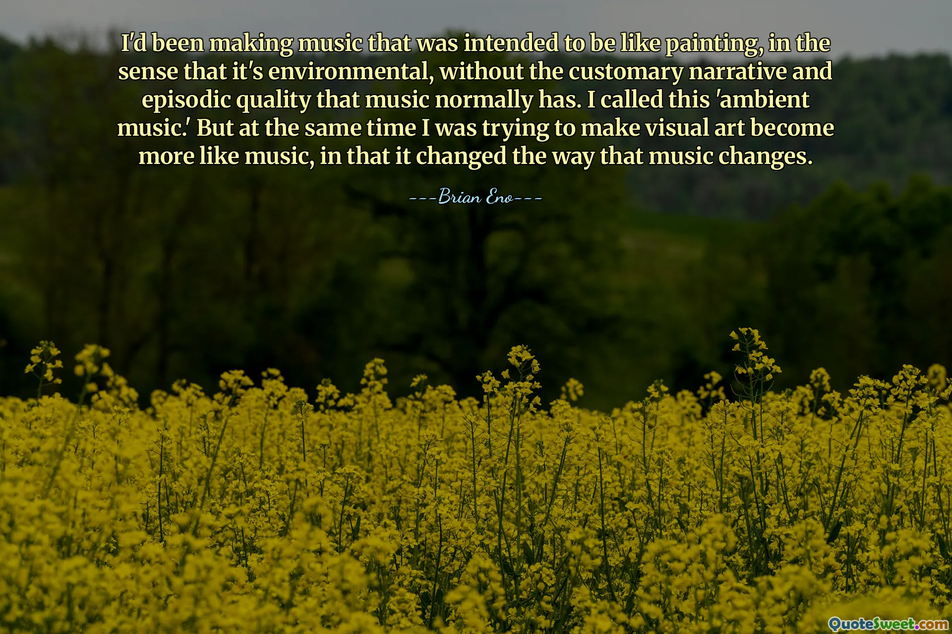 I'd been making music that was intended to be like painting, in the sense that it's environmental, without the customary narrative and episodic quality that music normally has. I called this 'ambient music.' But at the same time I was trying to make visual art become more like music, in that it changed the way that music changes.