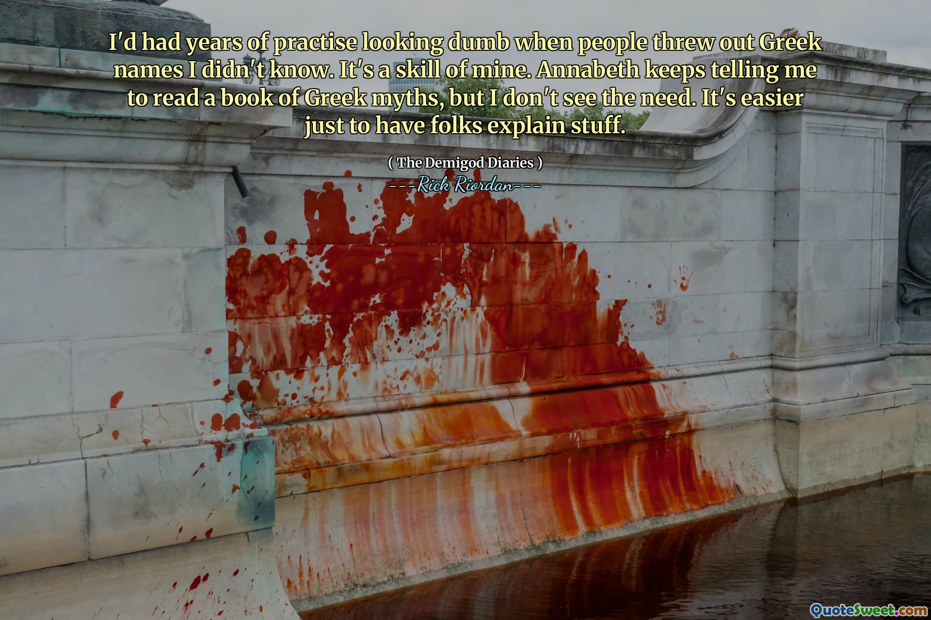 I'd had years of practise looking dumb when people threw out Greek names I didn't know. It's a skill of mine. Annabeth keeps telling me to read a book of Greek myths, but I don't see the need. It's easier just to have folks explain stuff.