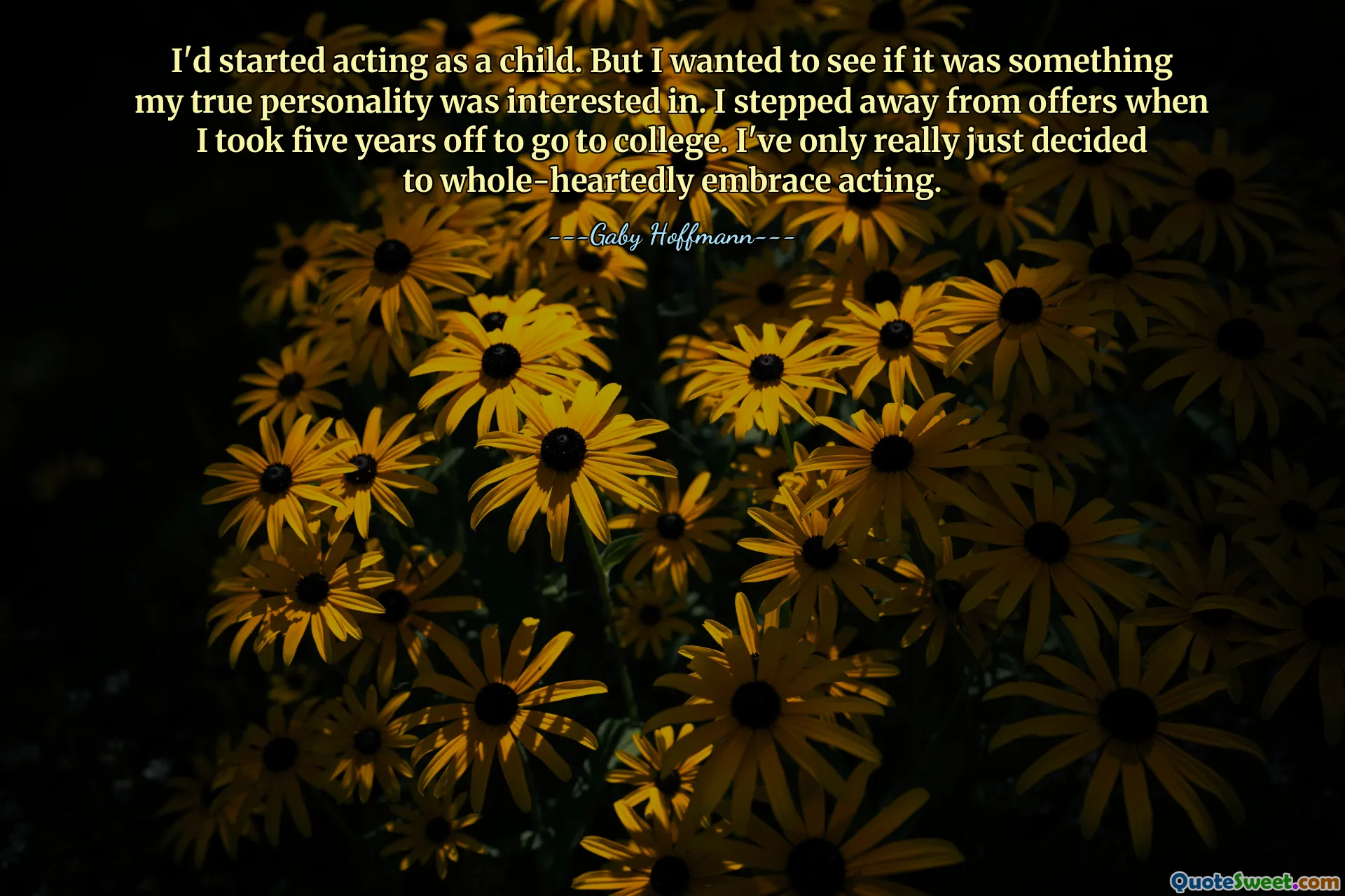 I'd started acting as a child. But I wanted to see if it was something my true personality was interested in. I stepped away from offers when I took five years off to go to college. I've only really just decided to whole-heartedly embrace acting.