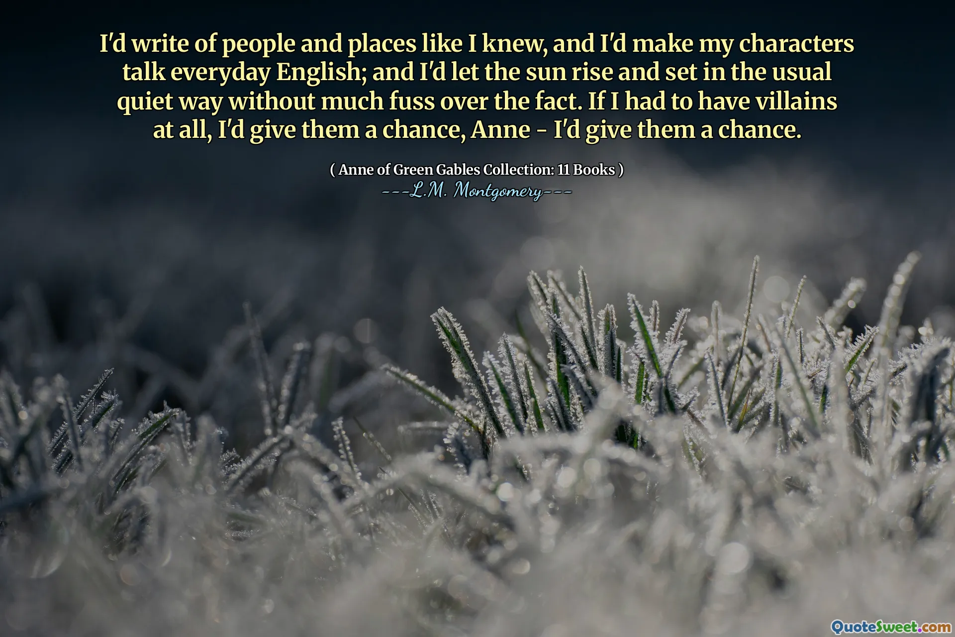 I'd write of people and places like I knew, and I'd make my characters talk everyday English; and I'd let the sun rise and set in the usual quiet way without much fuss over the fact. If I had to have villains at all, I'd give them a chance, Anne - I'd give them a chance.