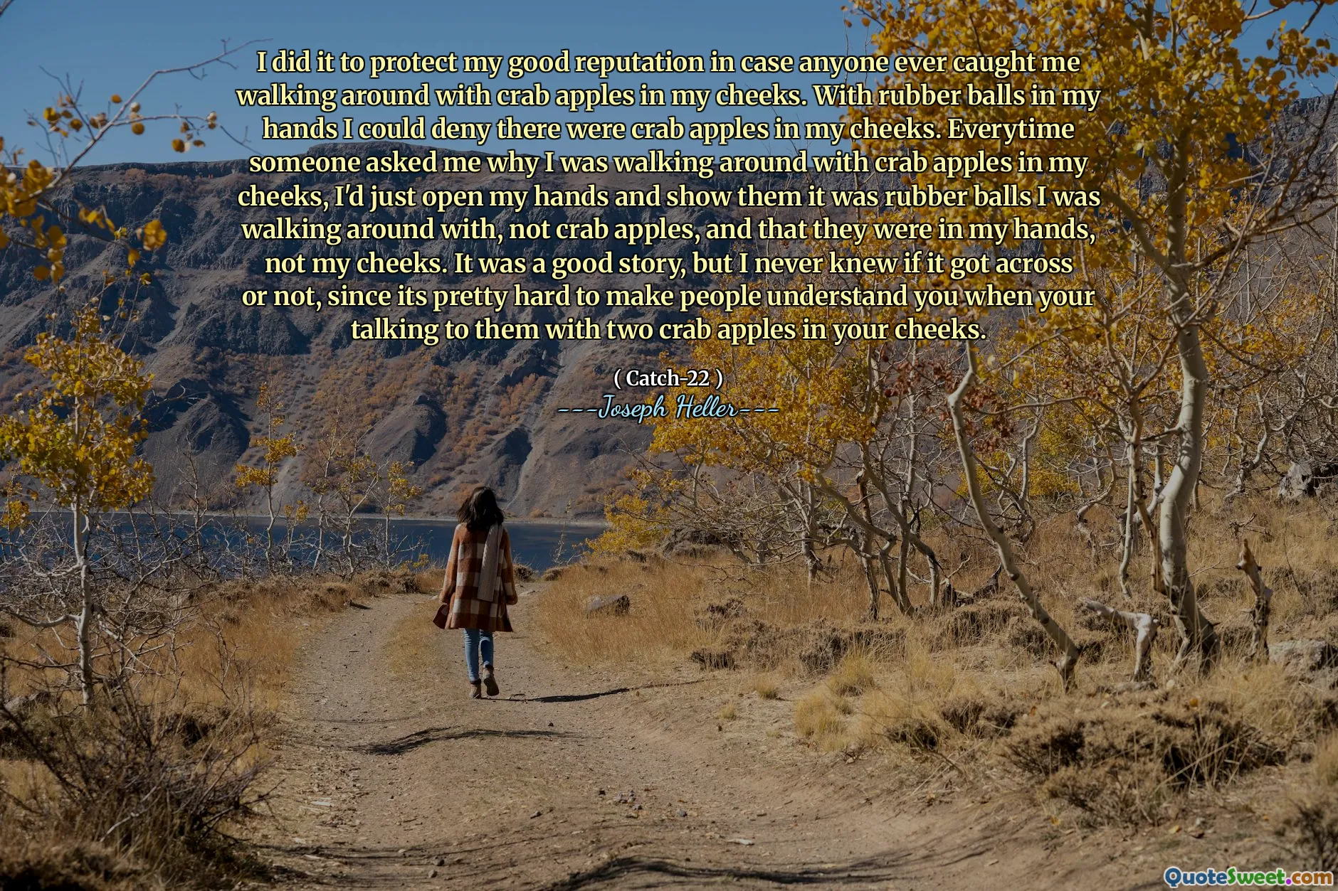 Jeg gjorde det for å beskytte mitt gode rykte i tilfelle noen noen gang fanget meg med å gå rundt med krabbe epler i kinnene mine. Med gummikuler i hendene mine kunne jeg benekte at det var krabbe epler i kinnene mine. Hver gang noen spurte meg hvorfor jeg gikk rundt med krabbe epler i kinnene, ville jeg bare åpne hendene og vise dem at det var gummikuler jeg gikk rundt med, ikke krabbe epler, og at de var i hendene mine, ikke kinnene mine. Det var en god historie, men jeg visste aldri om den kom over eller ikke, siden det er ganske vanskelig å få folk til å forstå deg når du snakker med dem med to krabbe epler i kinnene.