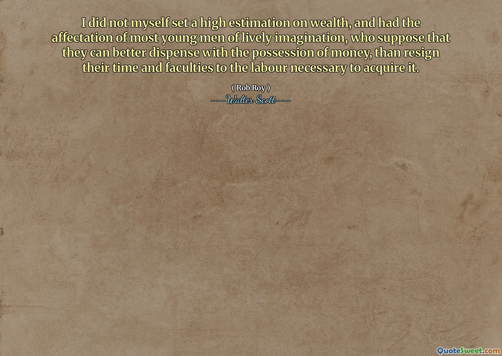 I did not myself set a high estimation on wealth, and had the affectation of most young men of lively imagination, who suppose that they can better dispense with the possession of money, than resign their time and faculties to the labour necessary to acquire it.
