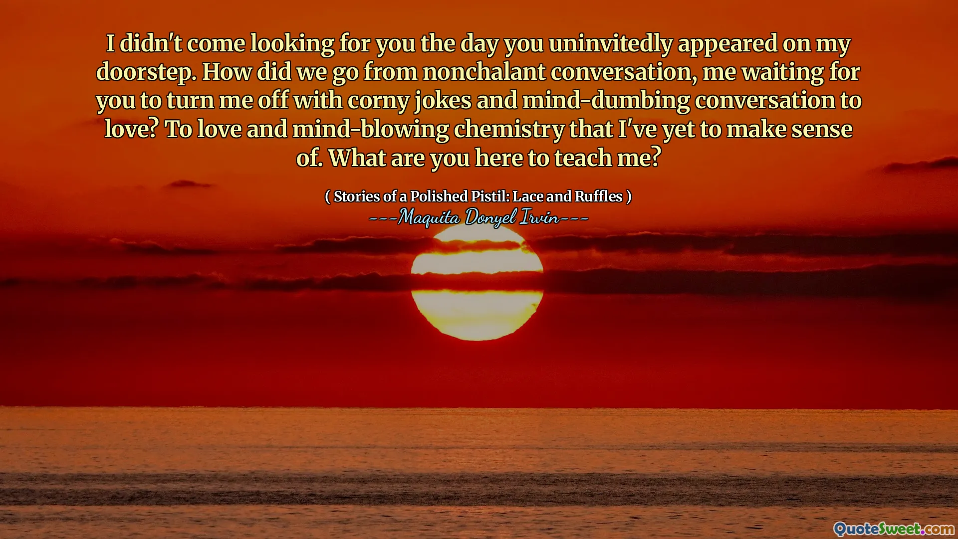 I didn't come looking for you the day you uninvitedly appeared on my doorstep. How did we go from nonchalant conversation, me waiting for you to turn me off with corny jokes and mind-dumbing conversation to love? To love and mind-blowing chemistry that I've yet to make sense of. What are you here to teach me?