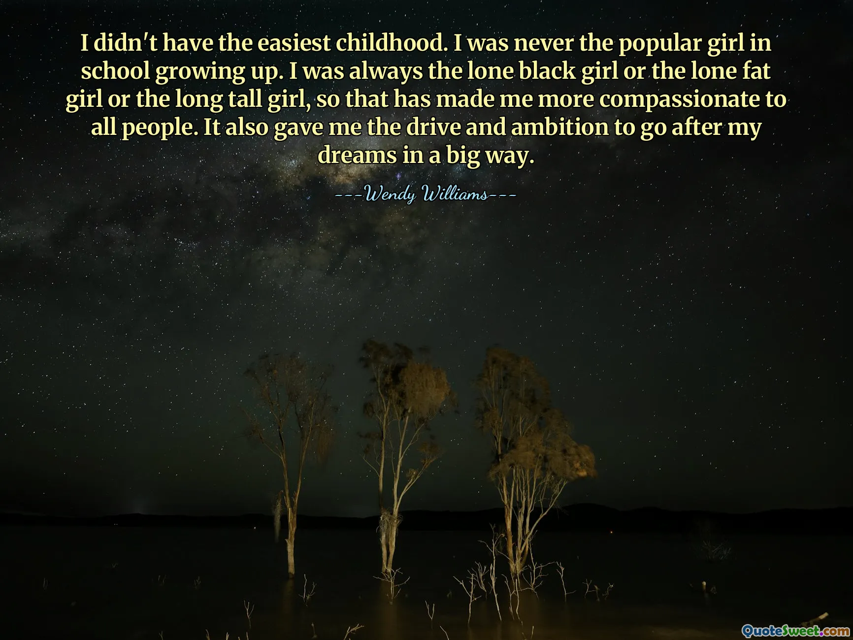 I didn't have the easiest childhood. I was never the popular girl in school growing up. I was always the lone black girl or the lone fat girl or the long tall girl, so that has made me more compassionate to all people. It also gave me the drive and ambition to go after my dreams in a big way.