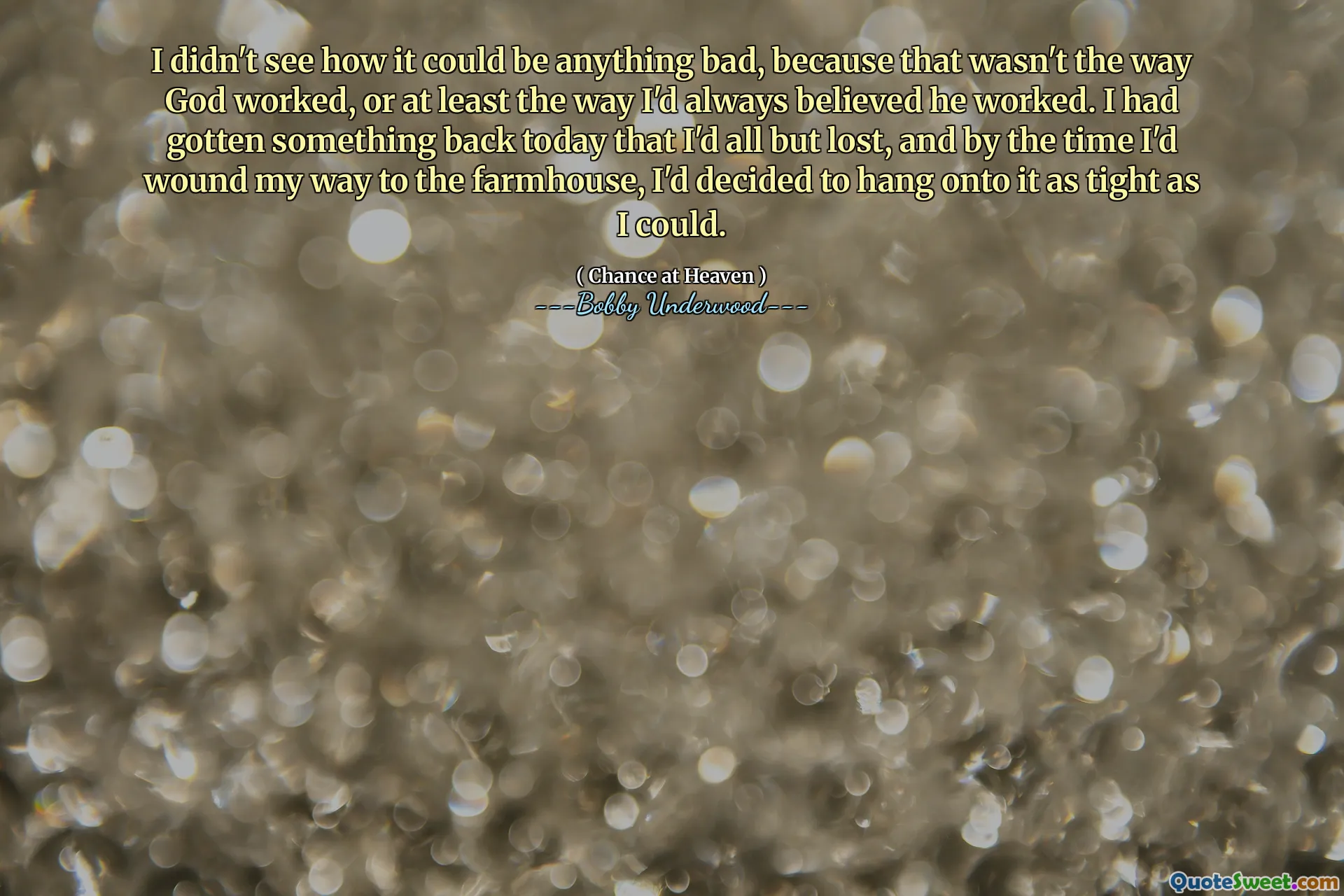I didn't see how it could be anything bad, because that wasn't the way God worked, or at least the way I'd always believed he worked. I had gotten something back today that I'd all but lost, and by the time I'd wound my way to the farmhouse, I'd decided to hang onto it as tight as I could.