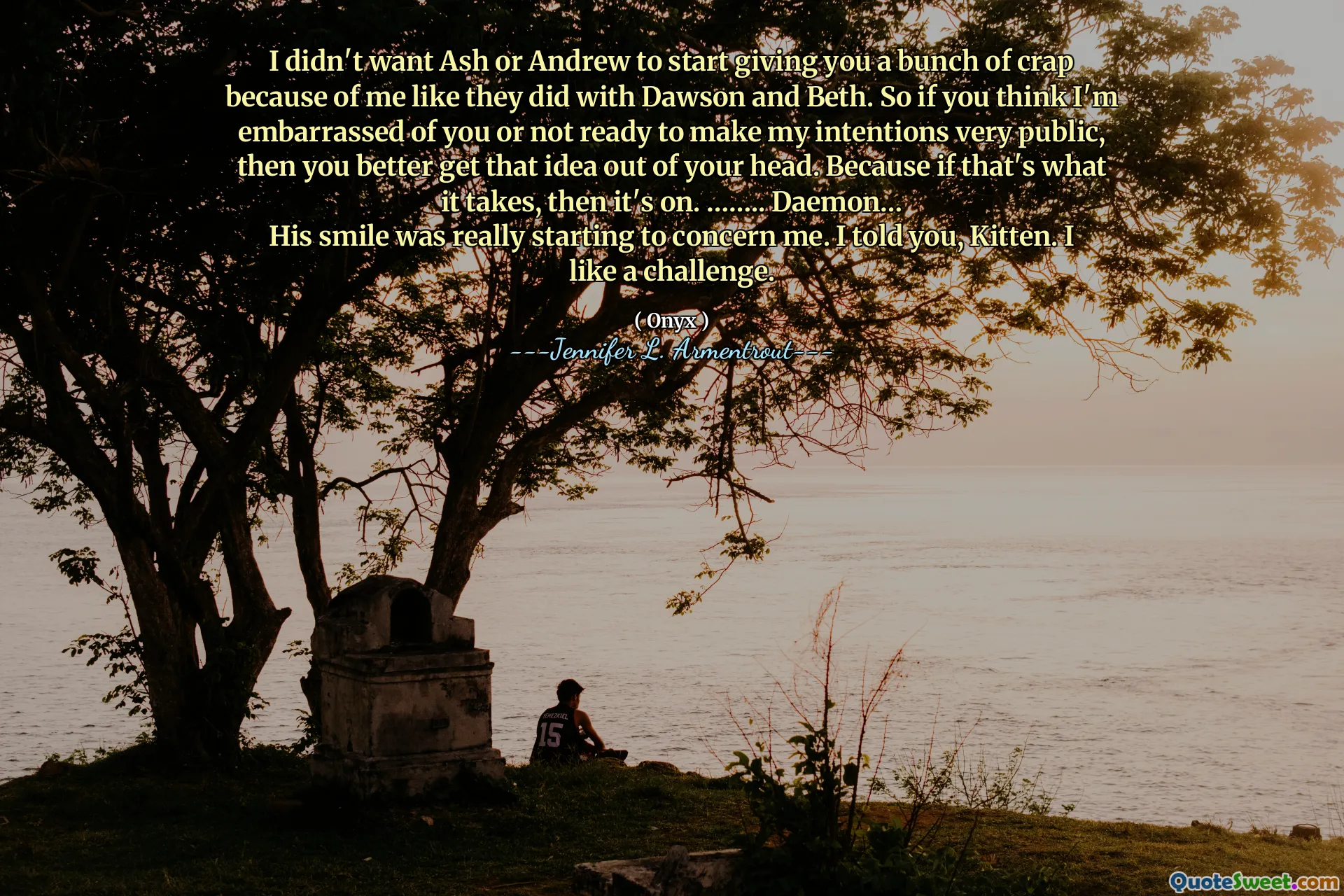 I didn't want Ash or Andrew to start giving you a bunch of crap because of me like they did with Dawson and Beth. So if you think I'm embarrassed of you or not ready to make my intentions very public, then you better get that idea out of your head. Because if that's what it takes, then it's on. …….. Daemon…
His smile was really starting to concern me. I told you, Kitten. I like a challenge.