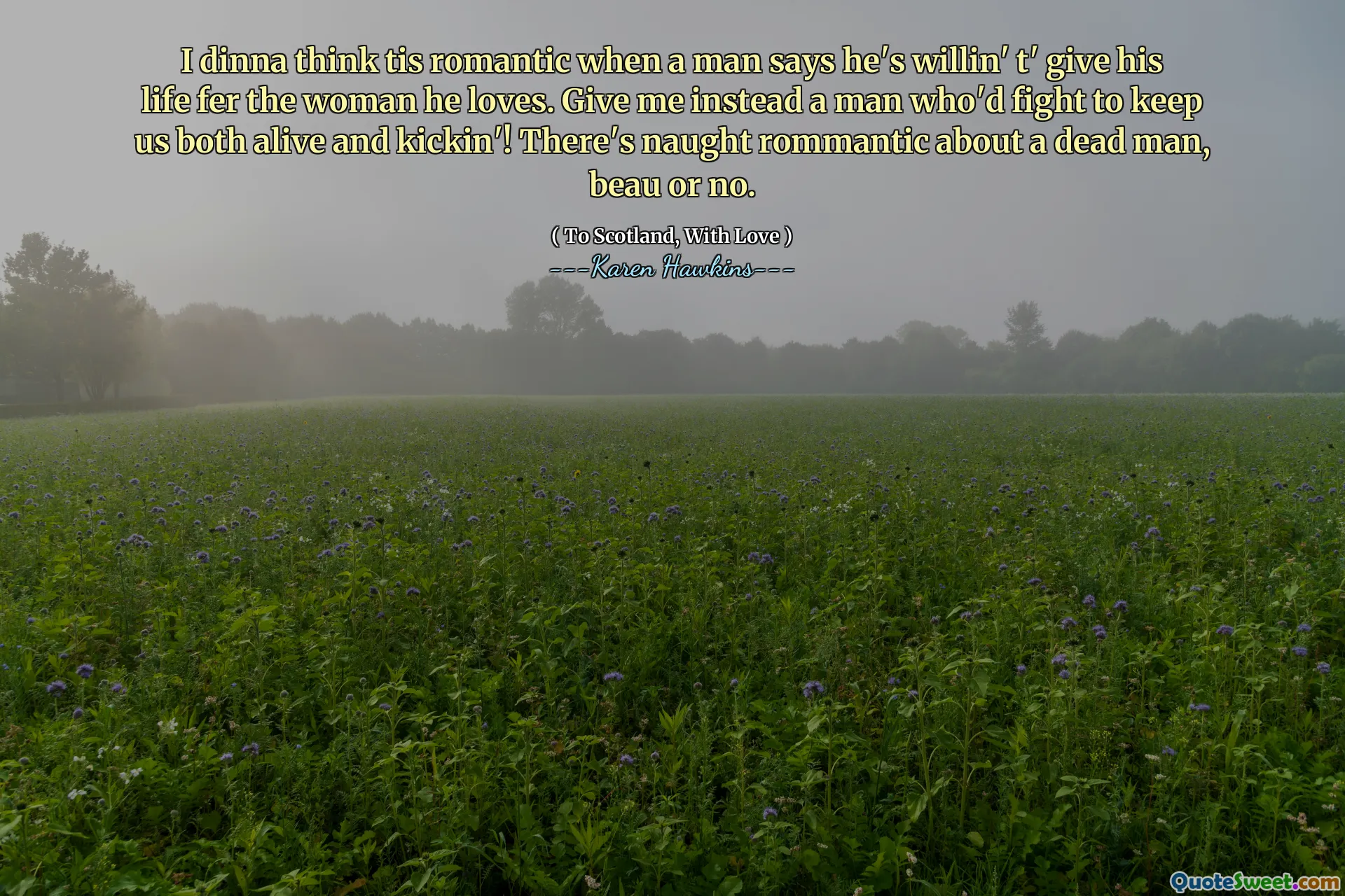 I dinna think tis romantic when a man says he's willin' t' give his life fer the woman he loves. Give me instead a man who'd fight to keep us both alive and kickin'! There's naught rommantic about a dead man, beau or no.
