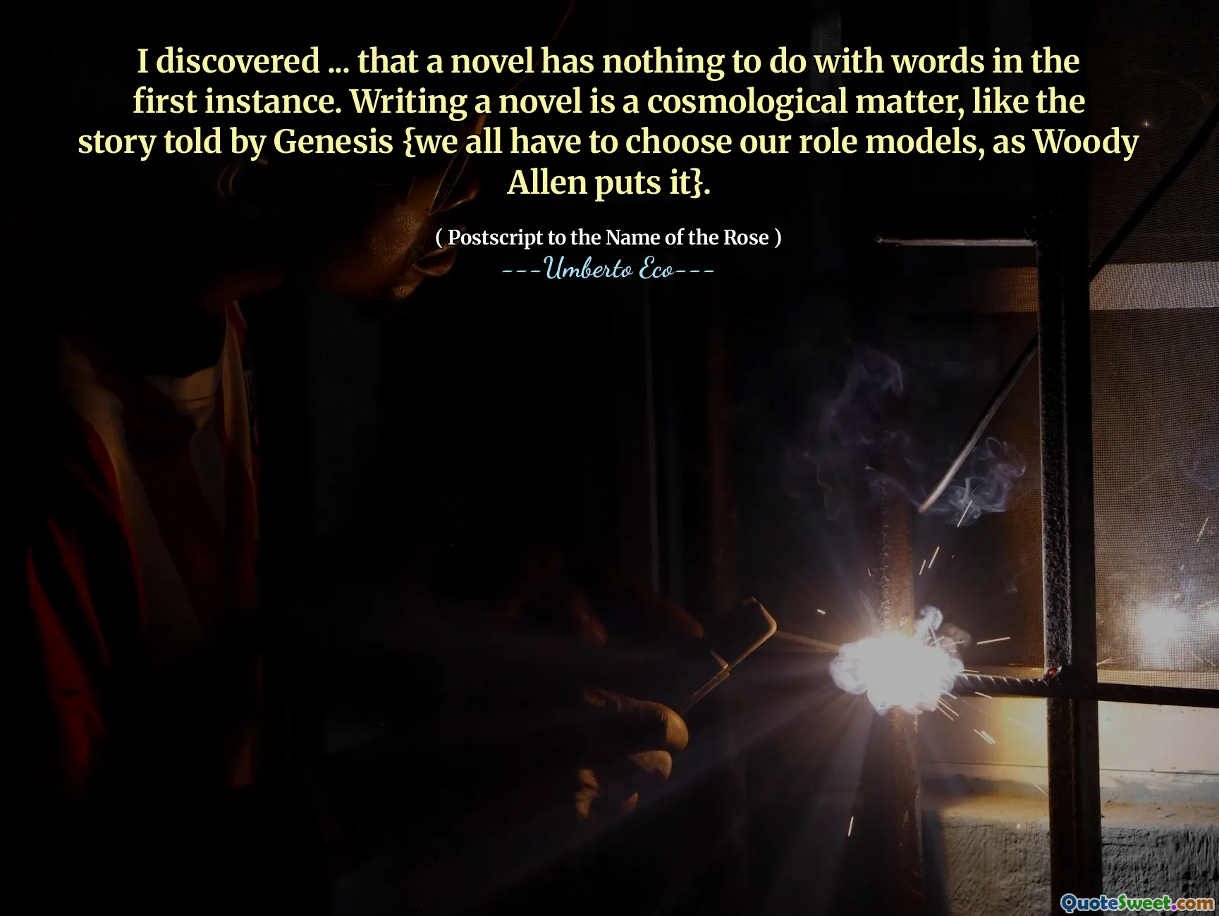 I discovered ... that a novel has nothing to do with words in the first instance. Writing a novel is a cosmological matter, like the story told by Genesis {we all have to choose our role models, as Woody Allen puts it}.