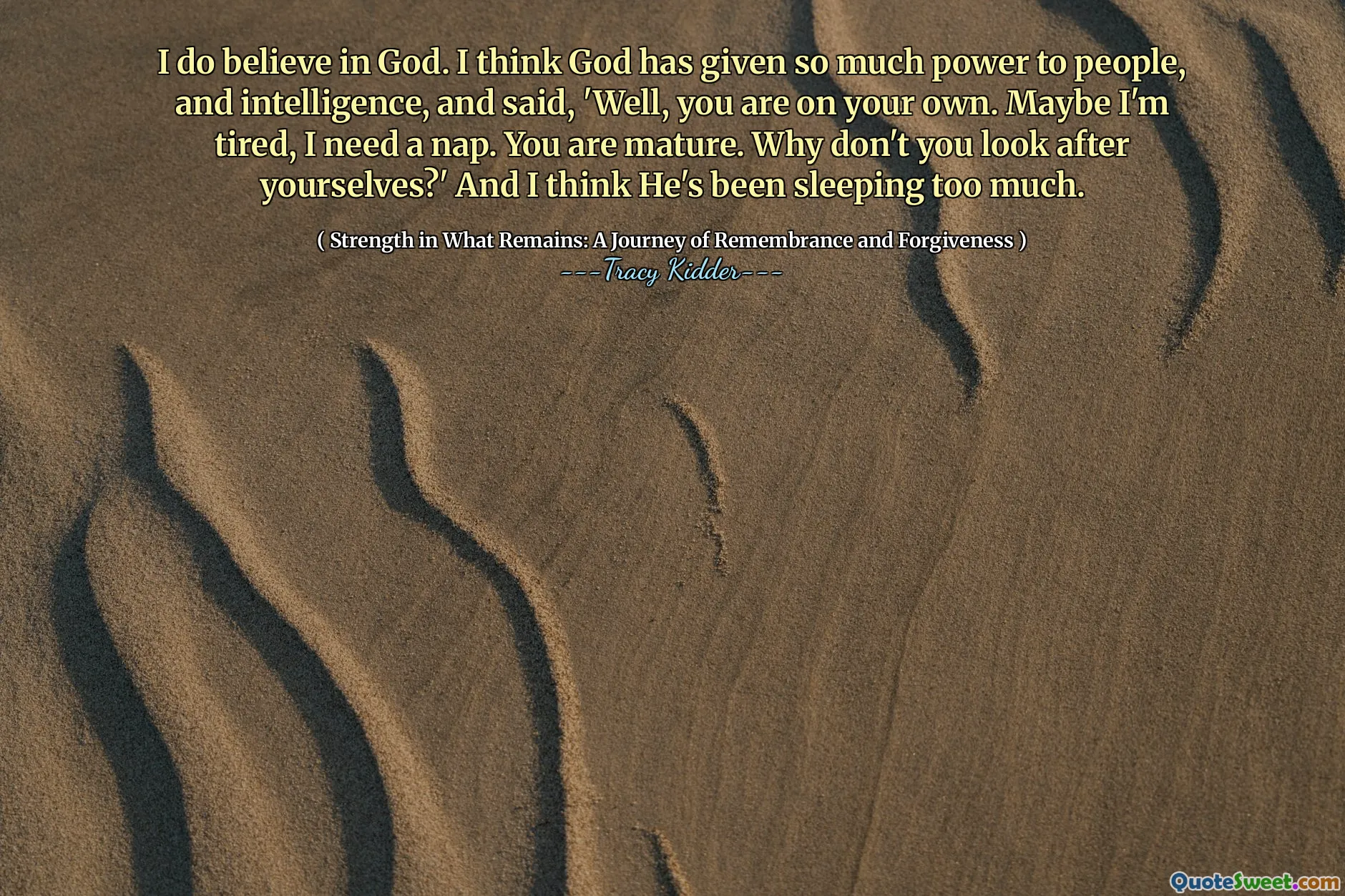 I do believe in God. I think God has given so much power to people, and intelligence, and said, 'Well, you are on your own. Maybe I'm tired, I need a nap. You are mature. Why don't you look after yourselves?' And I think He's been sleeping too much.