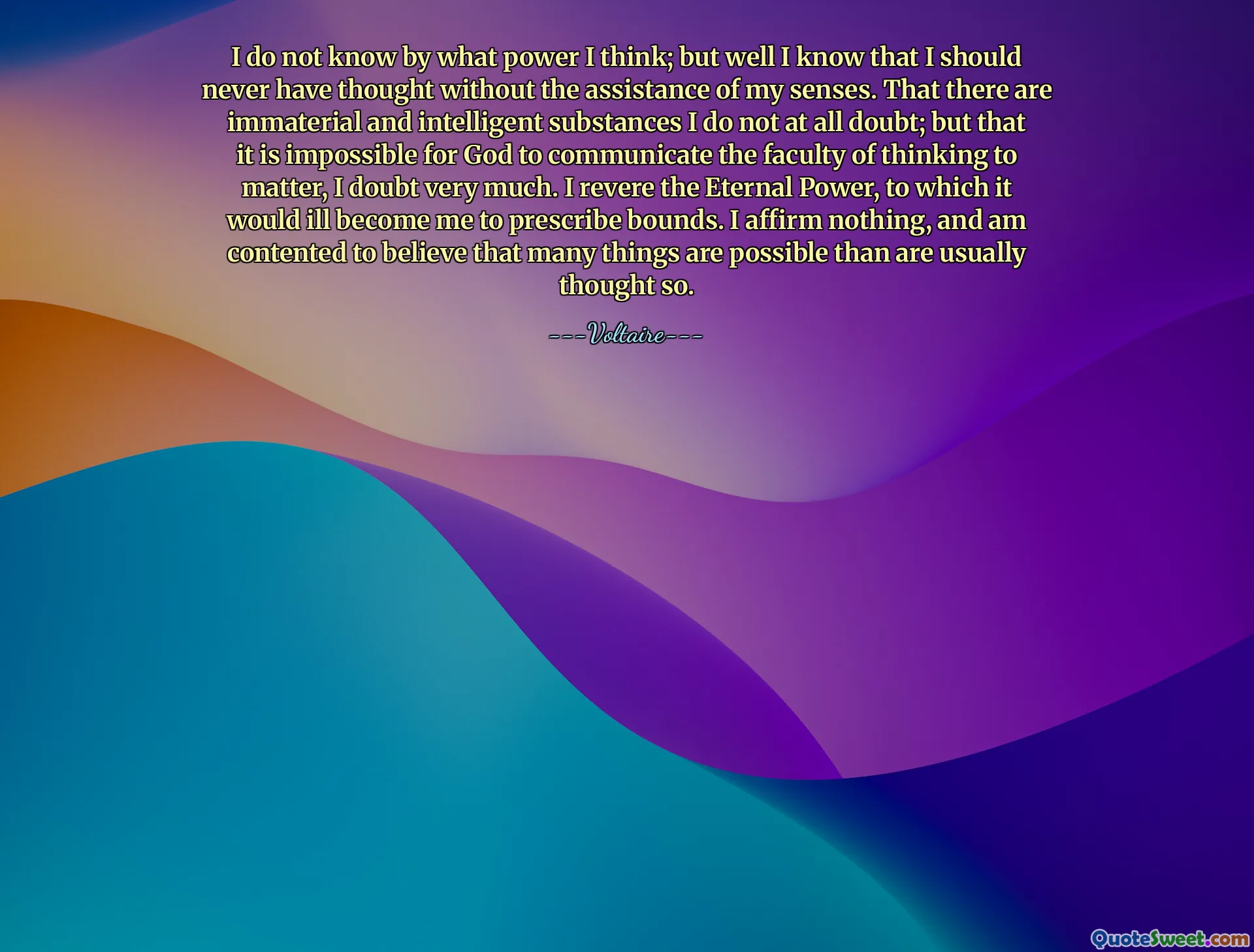 I do not know by what power I think; but well I know that I should never have thought without the assistance of my senses. That there are immaterial and intelligent substances I do not at all doubt; but that it is impossible for God to communicate the faculty of thinking to matter, I doubt very much. I revere the Eternal Power, to which it would ill become me to prescribe bounds. I affirm nothing, and am contented to believe that many things are possible than are usually thought so.