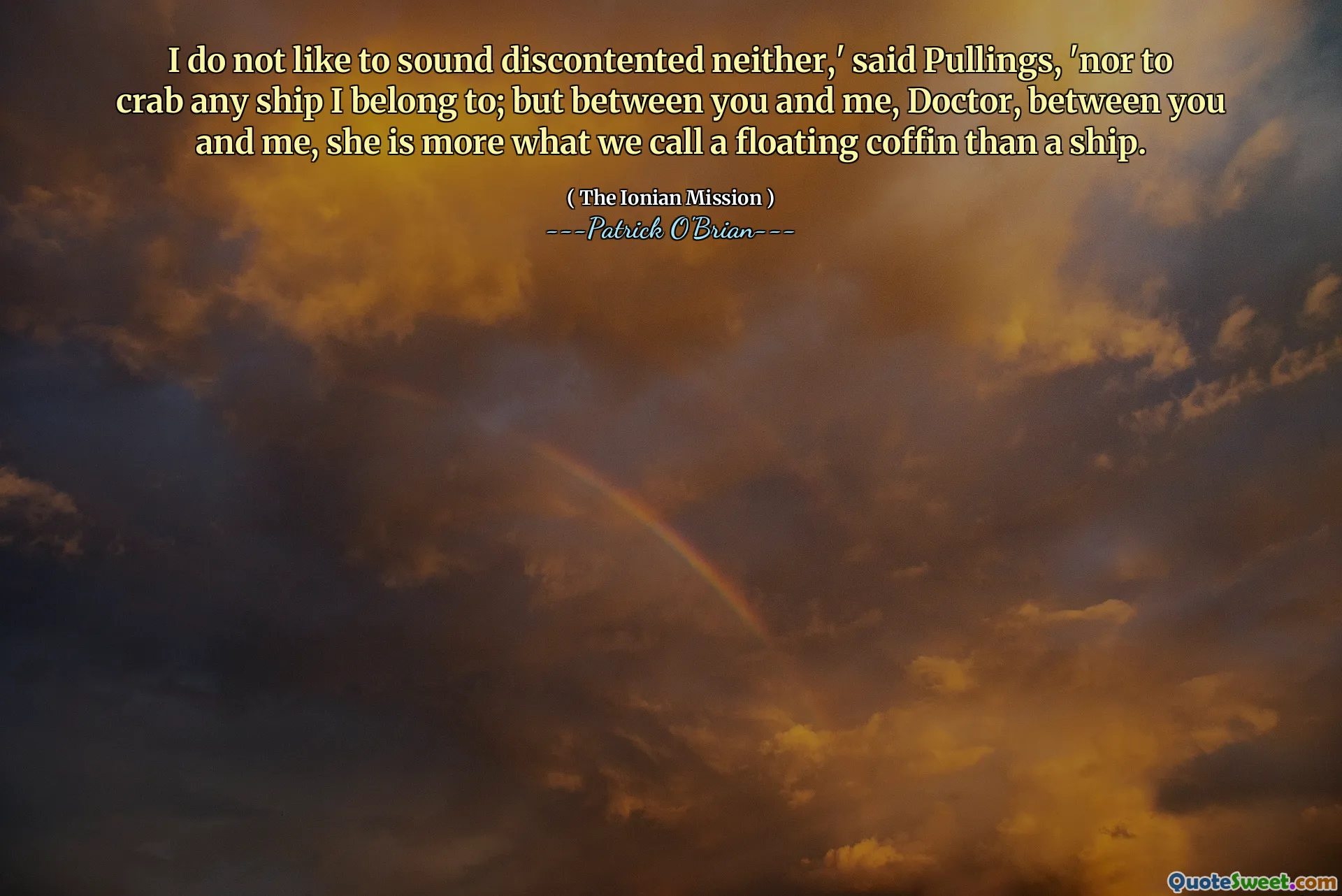 I do not like to sound discontented neither,' said Pullings, 'nor to crab any ship I belong to; but between you and me, Doctor, between you and me, she is more what we call a floating coffin than a ship.