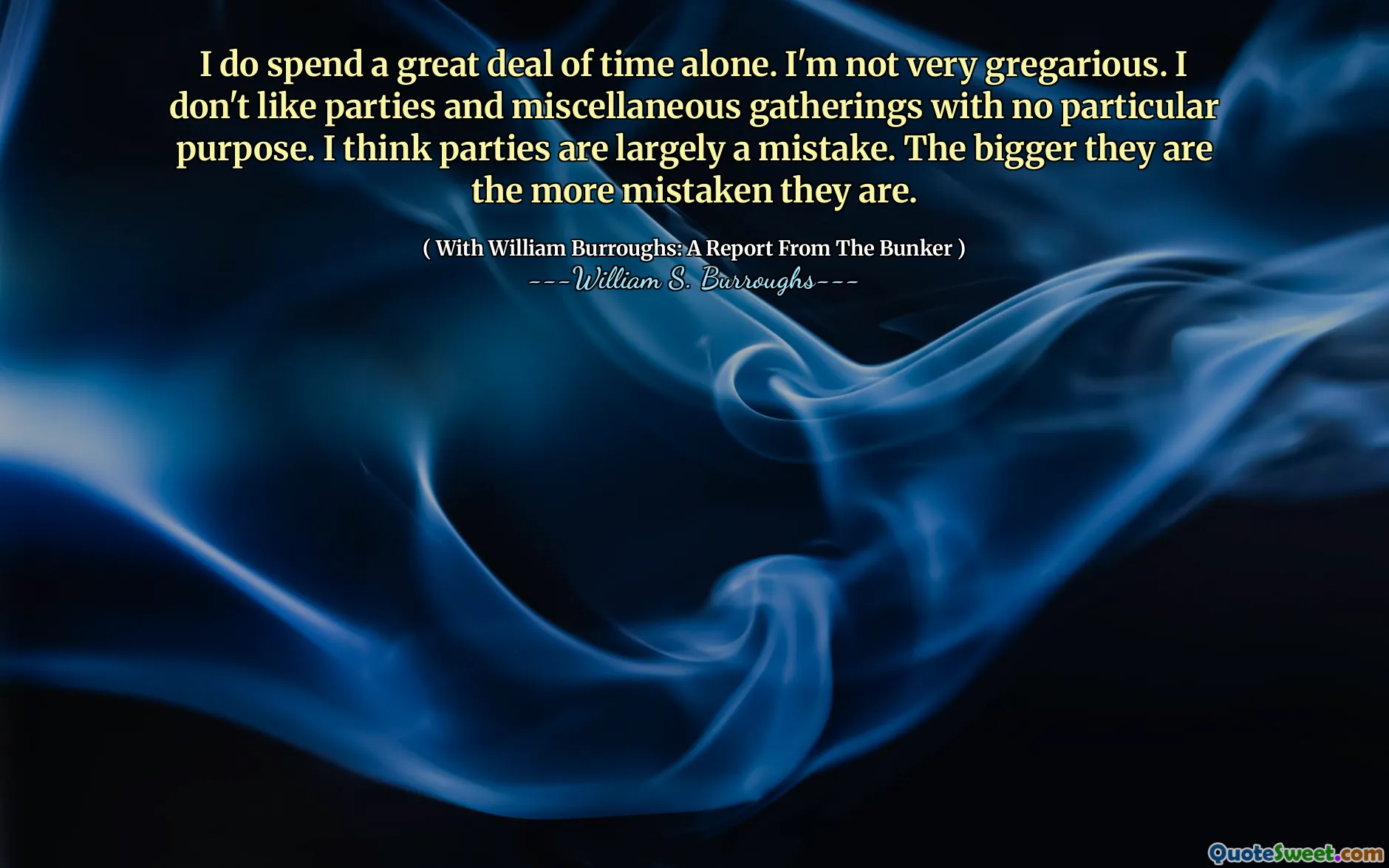 Eu passo muito tempo sozinho. Eu não sou muito gregário. Não gosto de festas e reuniões diversas sem propósito específico. Eu acho que as partes são em grande parte um erro. Quanto maiores eles são mais equivocados.