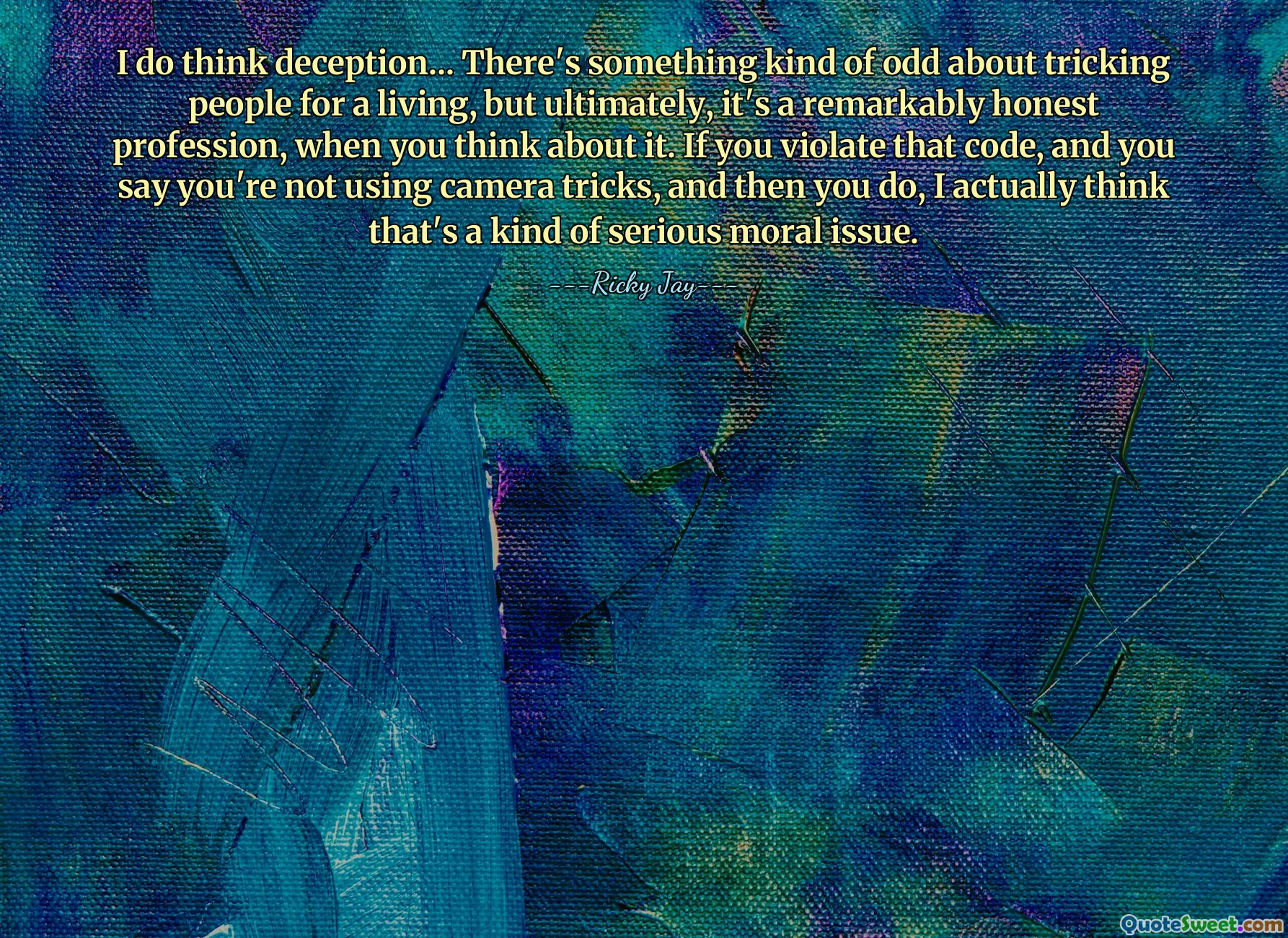 Penso che l'inganno... C'è qualcosa di strano nell'ingannare le persone per vivere, ma alla fine, è una professione straordinariamente onesta, se ci pensi. Se violi quel codice e dici che non stai usando trucchi con la telecamera, e poi lo fai, penso in realtà che sia una specie di grave questione morale.