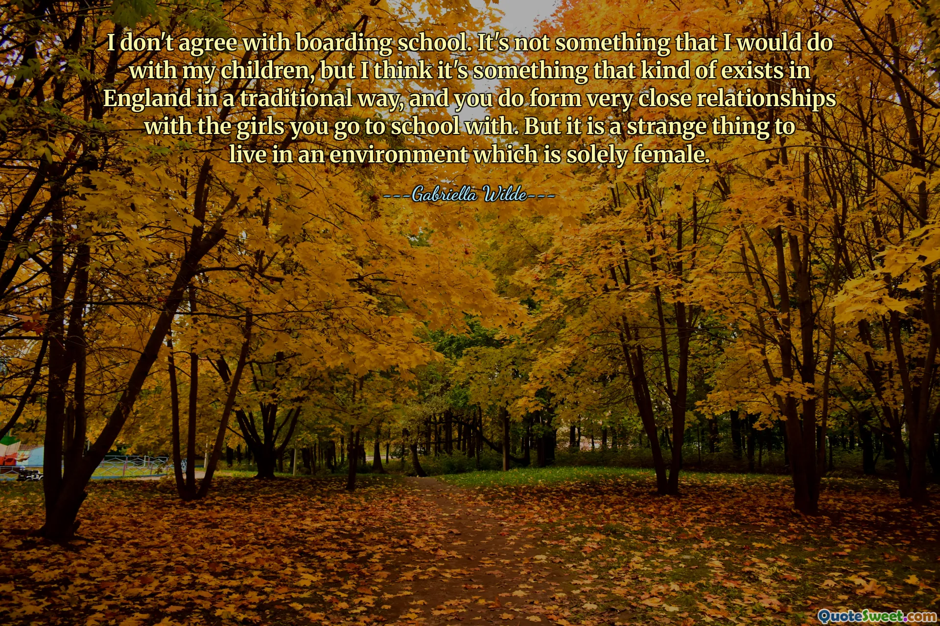 Je ne suis pas d'accord avec l'internat. Ce n'est pas quelque chose que je ferais avec mes enfants, mais je pense que c'est quelque chose qui existe en Angleterre de manière traditionnelle, et on noue des relations très étroites avec les filles avec qui on va à l'école. Mais c'est une chose étrange de vivre dans un environnement exclusivement féminin.