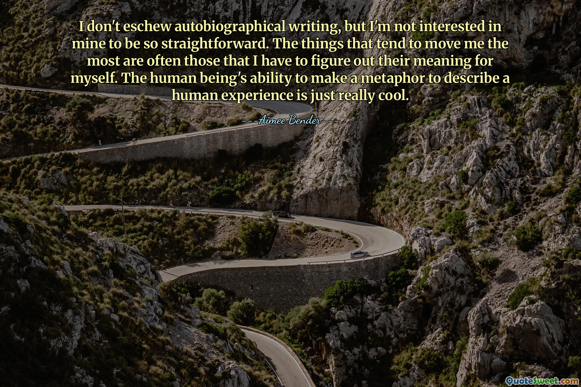 Ik schuw autobiografisch schrijven niet, maar ik ben er niet in geïnteresseerd dat de mijne zo rechtlijnig is. De dingen die mij het meest ontroeren, zijn vaak de dingen waarvan ik zelf de betekenis moet ontdekken. Het vermogen van de mens om een ​​metafoor te maken om een ​​menselijke ervaring te beschrijven is gewoon heel cool.