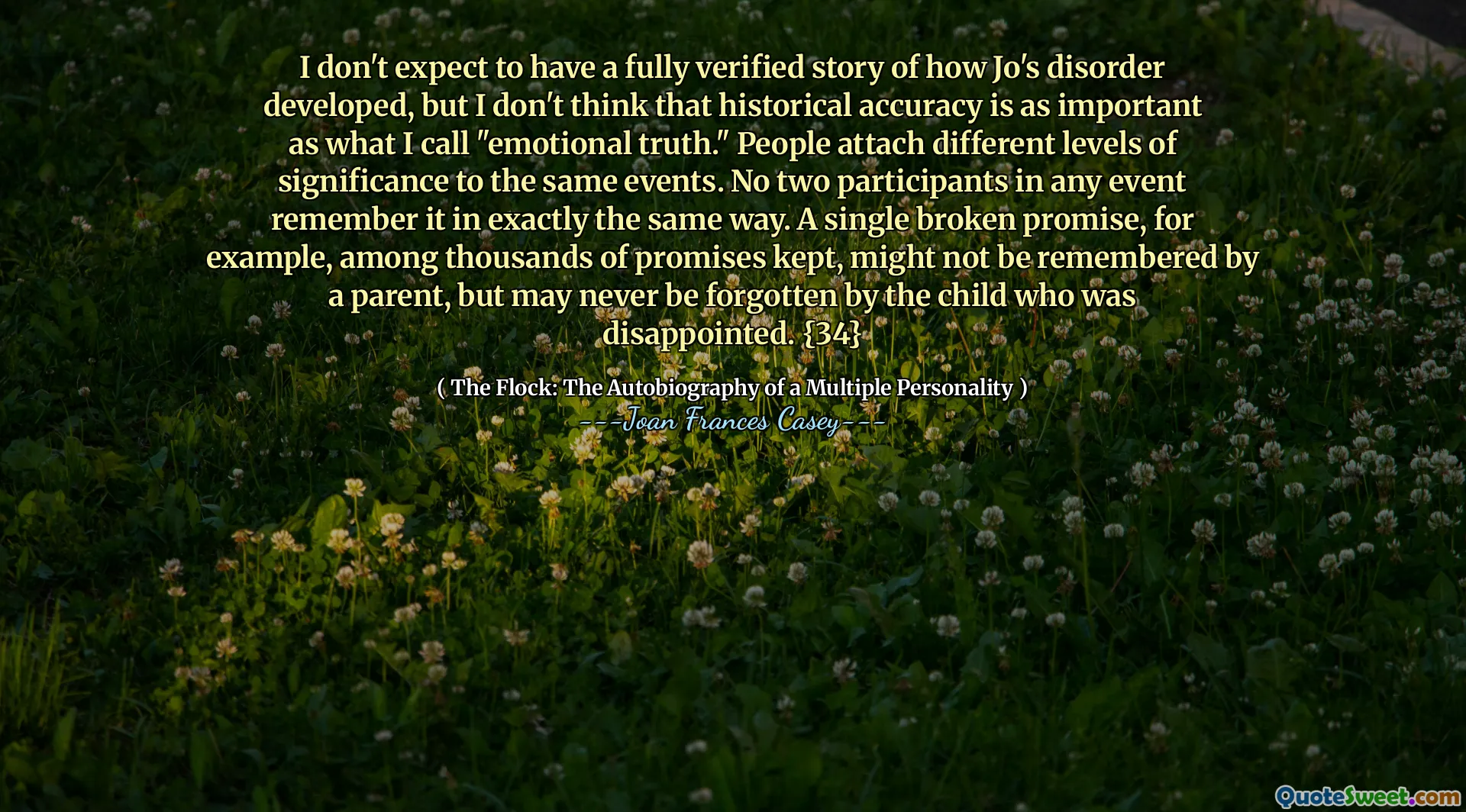 Jag förväntar mig inte att ha en helt verifierad berättelse om hur Jo's störning utvecklats, men jag tror inte att historisk noggrannhet är lika viktig som det jag kallar "emotionell sanning." Människor fäster olika nivåer av betydelse till samma händelser. Inga två deltagare i alla händelser kommer ihåg det på exakt samma sätt. Ett enda trasigt löfte, till exempel bland tusentals löften som hålls, kanske inte kommer ihåg av en förälder, men kanske aldrig glömts av barnet som blev besviken. {34}