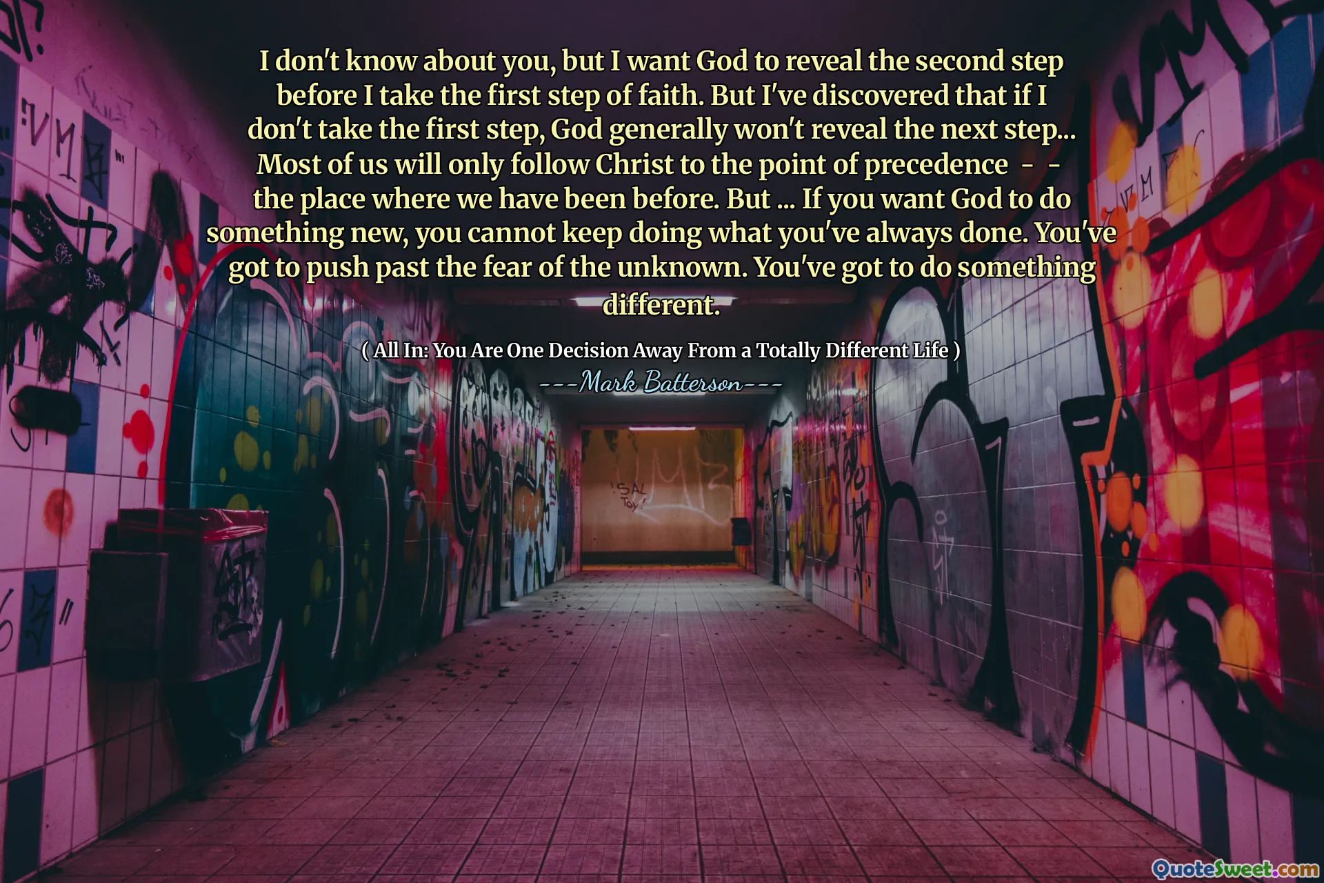 I don't know about you, but I want God to reveal the second step before I take the first step of faith. But I've discovered that if I don't take the first step, God generally won't reveal the next step... Most of us will only follow Christ to the point of precedence - - the place where we have been before. But ... If you want God to do something new, you cannot keep doing what you've always done. You've got to push past the fear of the unknown. You've got to do something different.