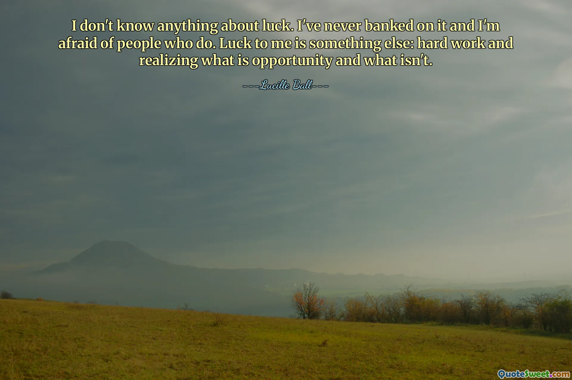 I don't know anything about luck. I've never banked on it and I'm afraid of people who do. Luck to me is something else: hard work and realizing what is opportunity and what isn't.