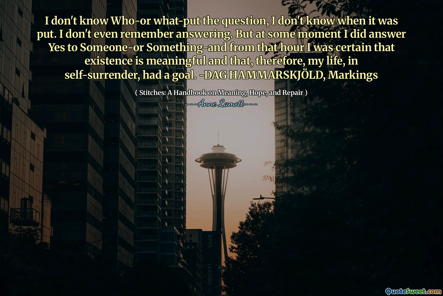 I don't know Who-or what-put the question, I don't know when it was put. I don't even remember answering. But at some moment I did answer Yes to Someone-or Something-and from that hour I was certain that existence is meaningful and that, therefore, my life, in self-surrender, had a goal. -DAG HAMMARSKJÖLD, Markings