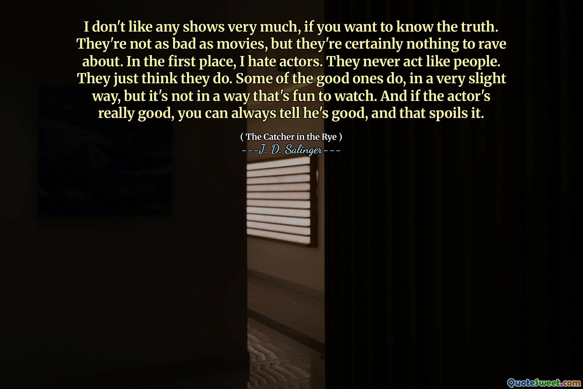 I don't like any shows very much, if you want to know the truth. They're not as bad as movies, but they're certainly nothing to rave about. In the first place, I hate actors. They never act like people. They just think they do. Some of the good ones do, in a very slight way, but it's not in a way that's fun to watch. And if the actor's really good, you can always tell he's good, and that spoils it.