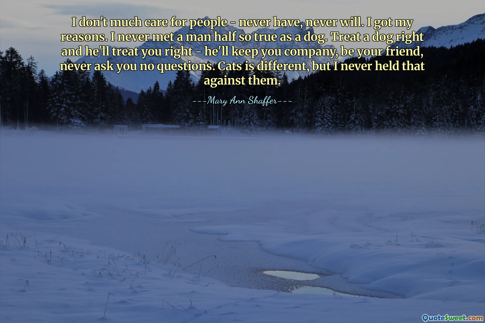 I don't much care for people - never have, never will. I got my reasons. I never met a man half so true as a dog. Treat a dog right and he'll treat you right - he'll keep you company, be your friend, never ask you no questions. Cats is different, but I never held that against them.
