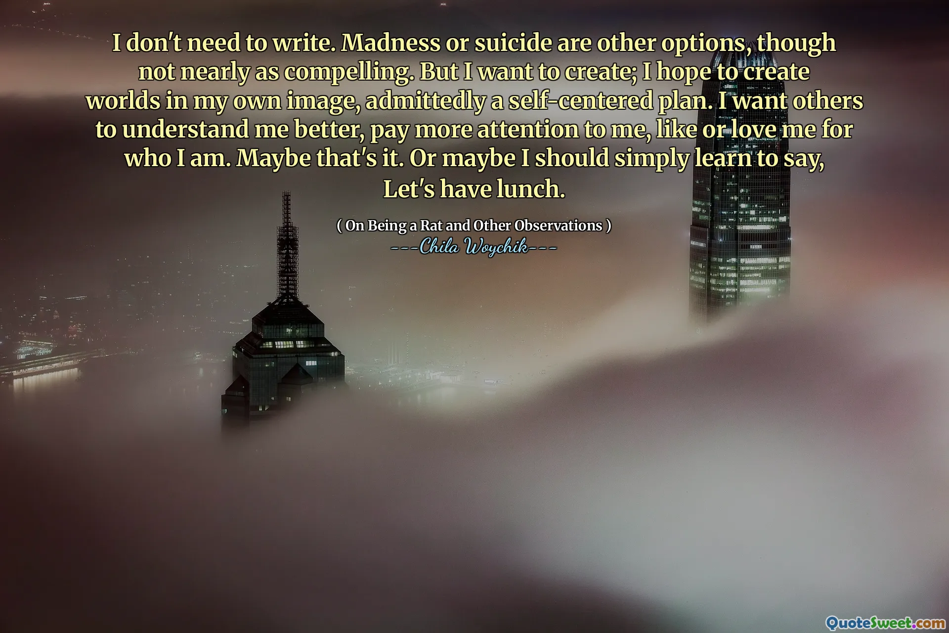 I don't need to write. Madness or suicide are other options, though not nearly as compelling. But I want to create; I hope to create worlds in my own image, admittedly a self-centered plan. I want others to understand me better, pay more attention to me, like or love me for who I am. Maybe that's it. Or maybe I should simply learn to say, Let's have lunch.