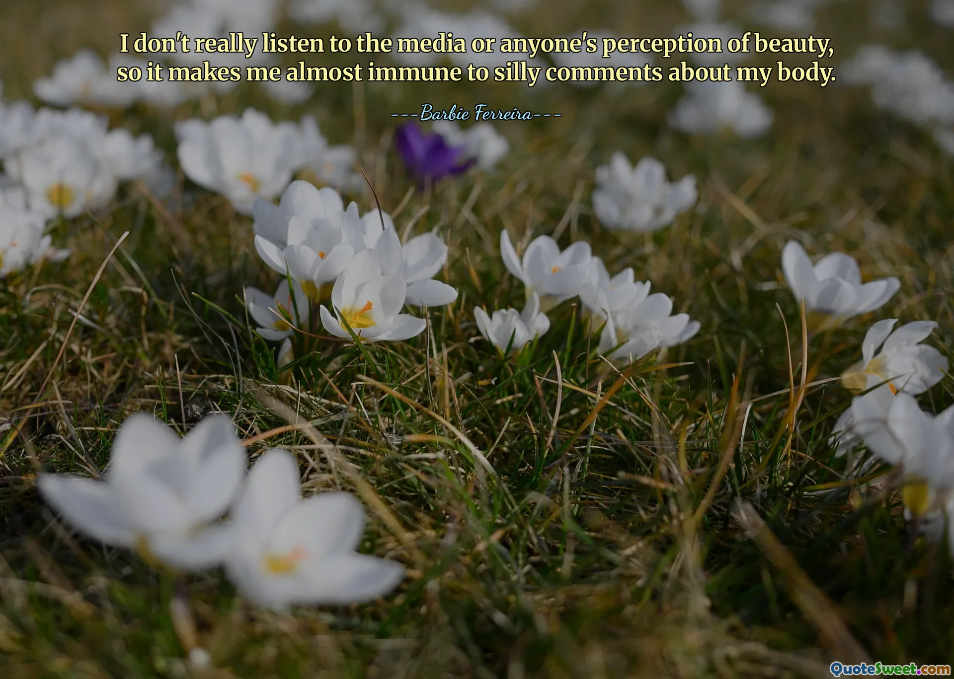 I don't really listen to the media or anyone's perception of beauty, so it makes me almost immune to silly comments about my body.