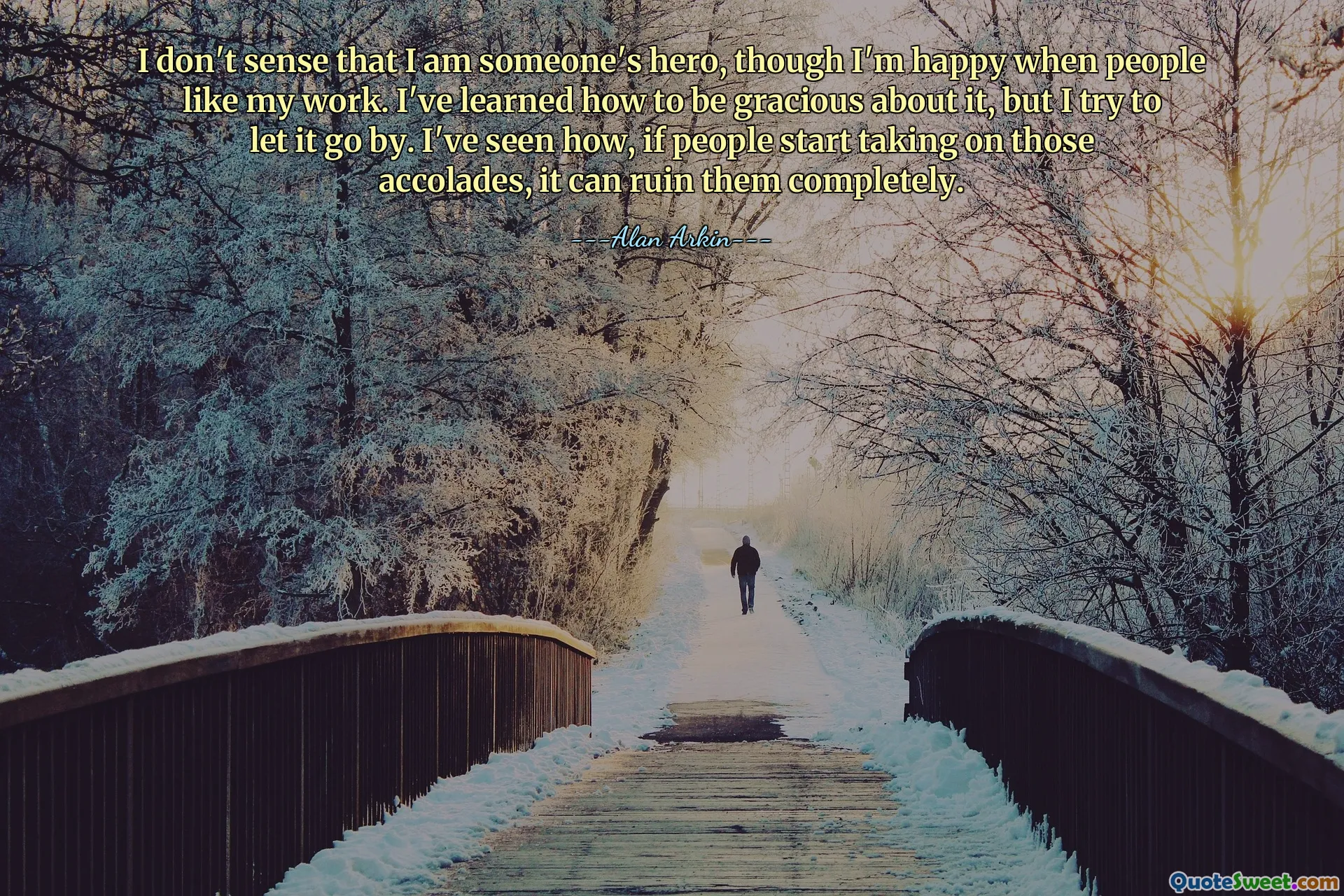 I don't sense that I am someone's hero, though I'm happy when people like my work. I've learned how to be gracious about it, but I try to let it go by. I've seen how, if people start taking on those accolades, it can ruin them completely.