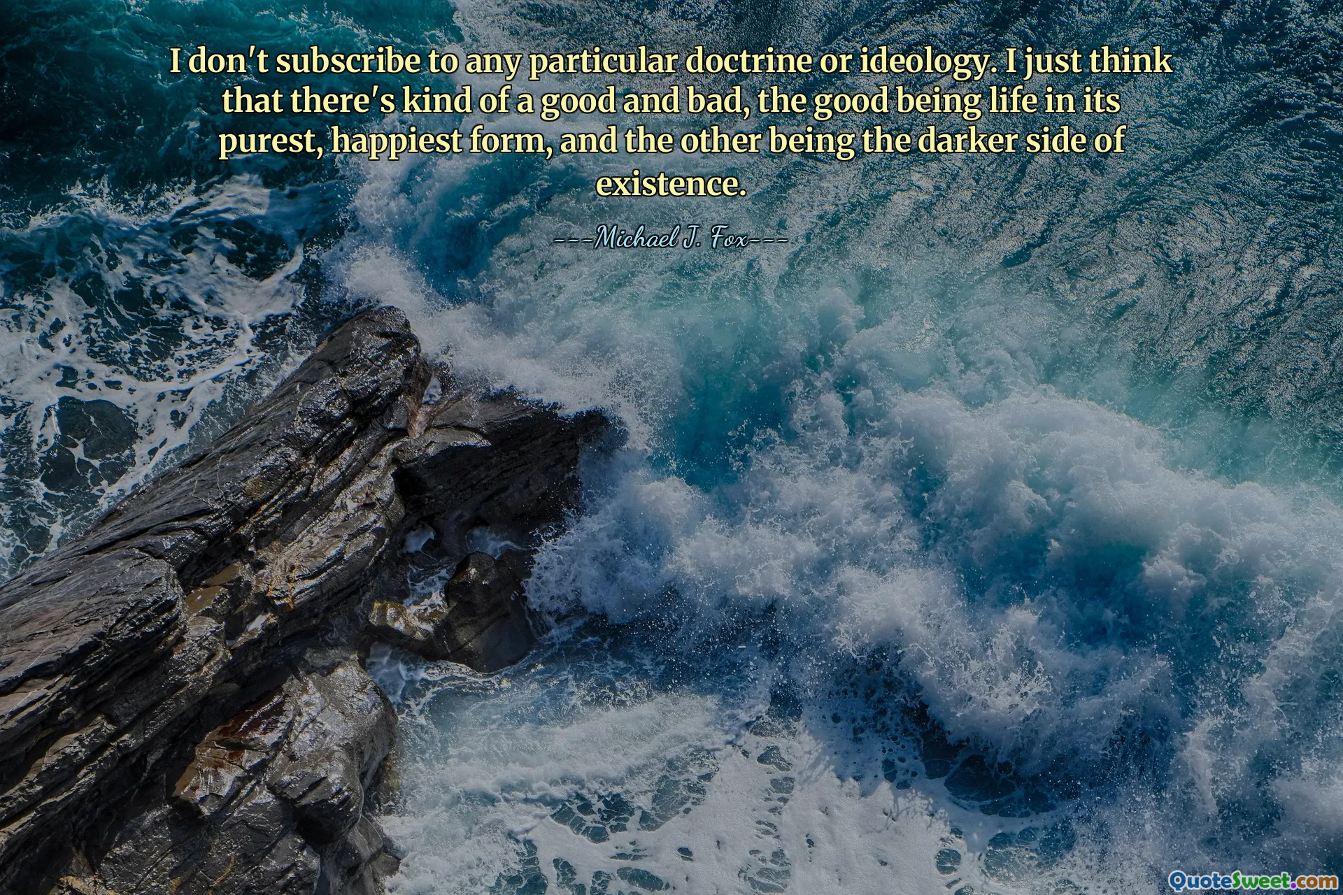I don't subscribe to any particular doctrine or ideology. I just think that there's kind of a good and bad, the good being life in its purest, happiest form, and the other being the darker side of existence.