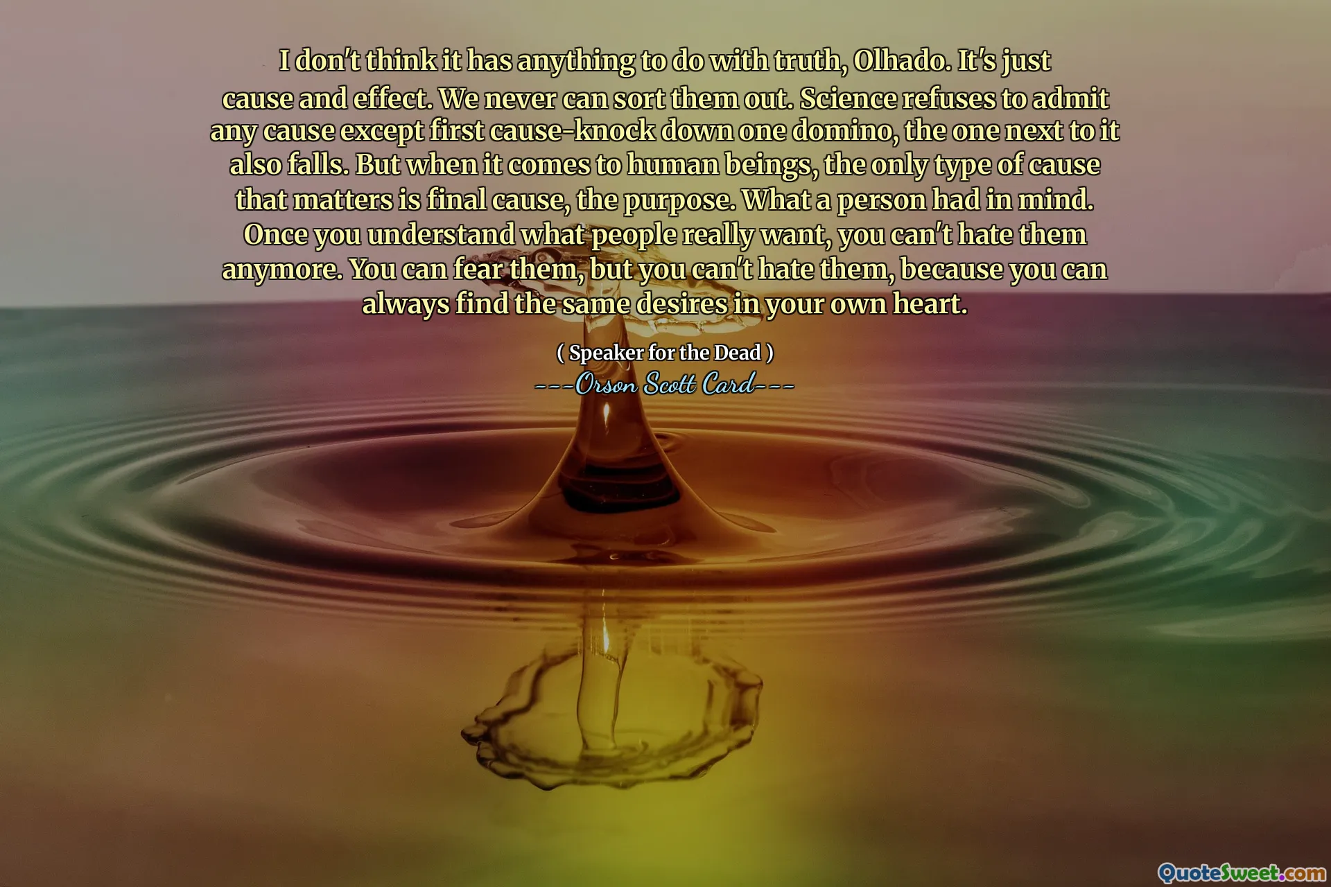 I don't think it has anything to do with truth, Olhado. It's just cause and effect. We never can sort them out. Science refuses to admit any cause except first cause-knock down one domino, the one next to it also falls. But when it comes to human beings, the only type of cause that matters is final cause, the purpose. What a person had in mind. Once you understand what people really want, you can't hate them anymore. You can fear them, but you can't hate them, because you can always find the same desires in your own heart.