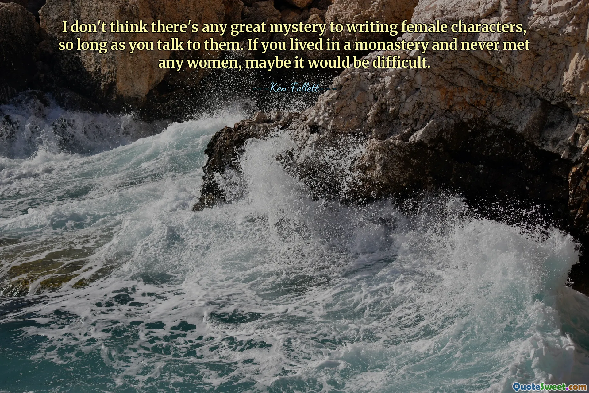 I don't think there's any great mystery to writing female characters, so long as you talk to them. If you lived in a monastery and never met any women, maybe it would be difficult.
