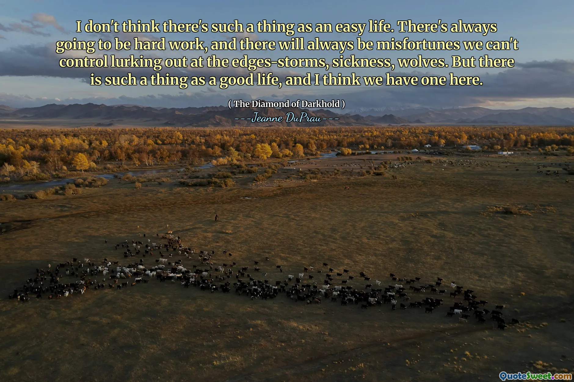 I don't think there's such a thing as an easy life. There's always going to be hard work, and there will always be misfortunes we can't control lurking out at the edges-storms, sickness, wolves. But there is such a thing as a good life, and I think we have one here.
