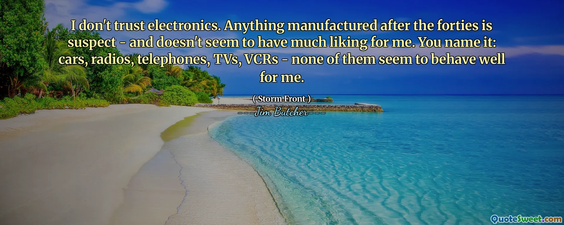 I don't trust electronics. Anything manufactured after the forties is suspect - and doesn't seem to have much liking for me. You name it: cars, radios, telephones, TVs, VCRs - none of them seem to behave well for me.