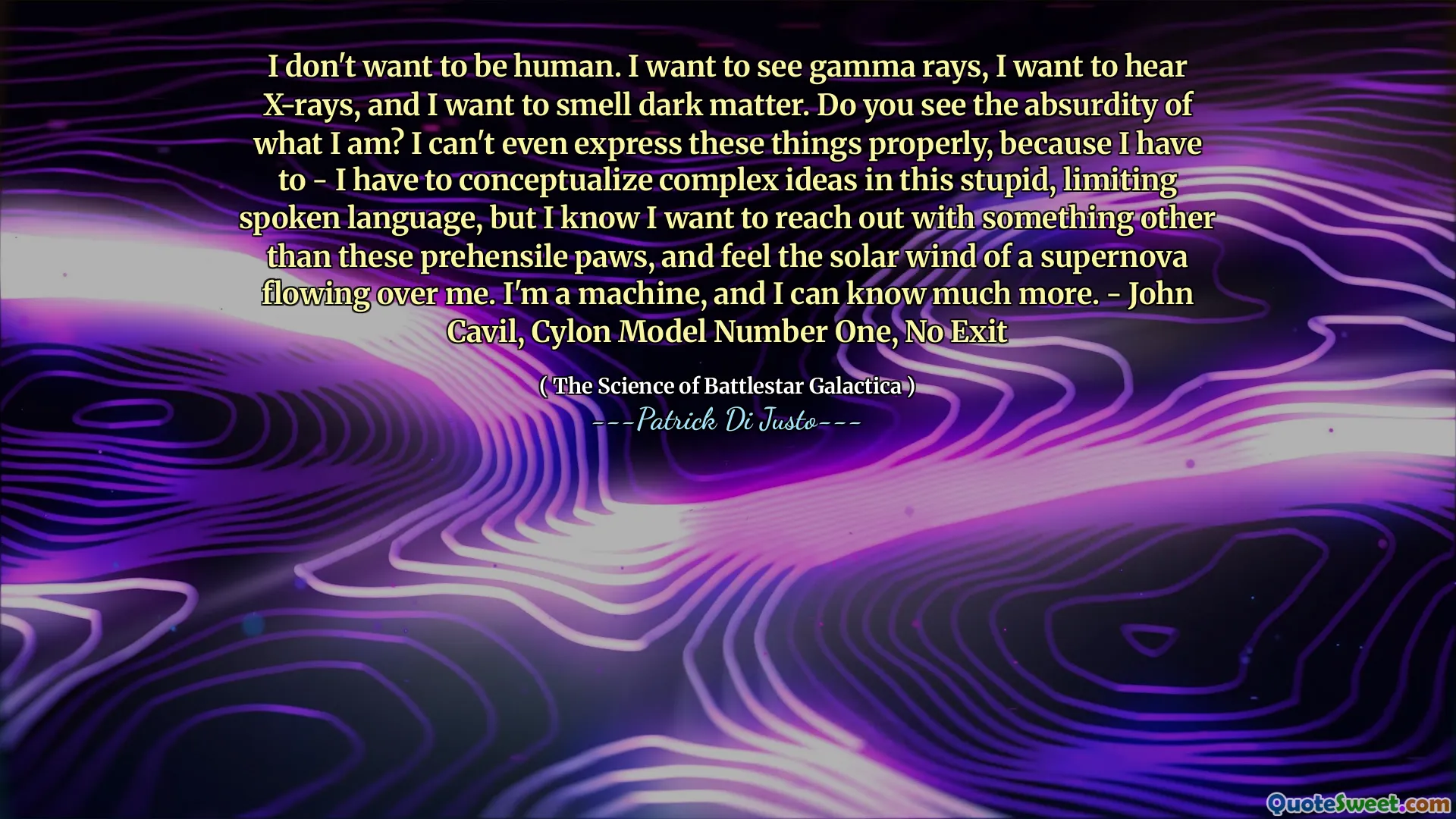 I don't want to be human. I want to see gamma rays, I want to hear X-rays, and I want to smell dark matter. Do you see the absurdity of what I am? I can't even express these things properly, because I have to - I have to conceptualize complex ideas in this stupid, limiting spoken language, but I know I want to reach out with something other than these prehensile paws, and feel the solar wind of a supernova flowing over me. I'm a machine, and I can know much more. - John Cavil, Cylon Model Number One, No Exit