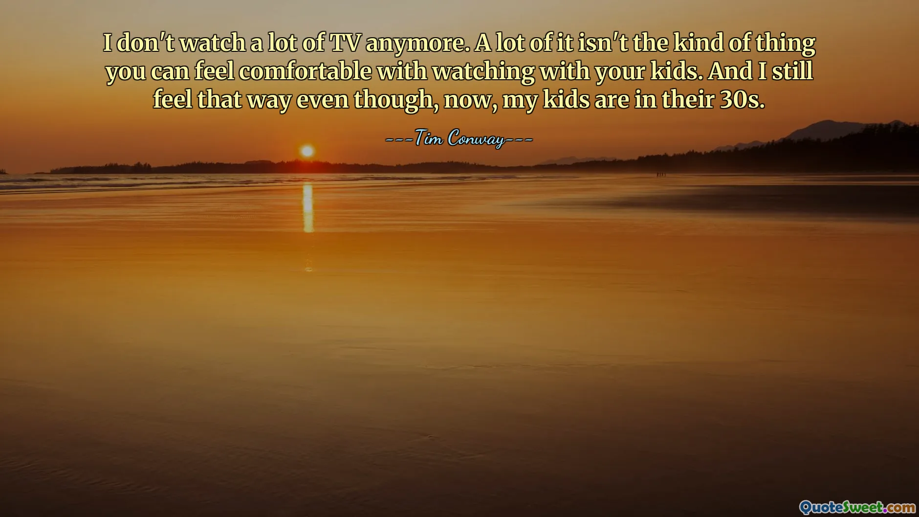 I don't watch a lot of TV anymore. A lot of it isn't the kind of thing you can feel comfortable with watching with your kids. And I still feel that way even though, now, my kids are in their 30s.