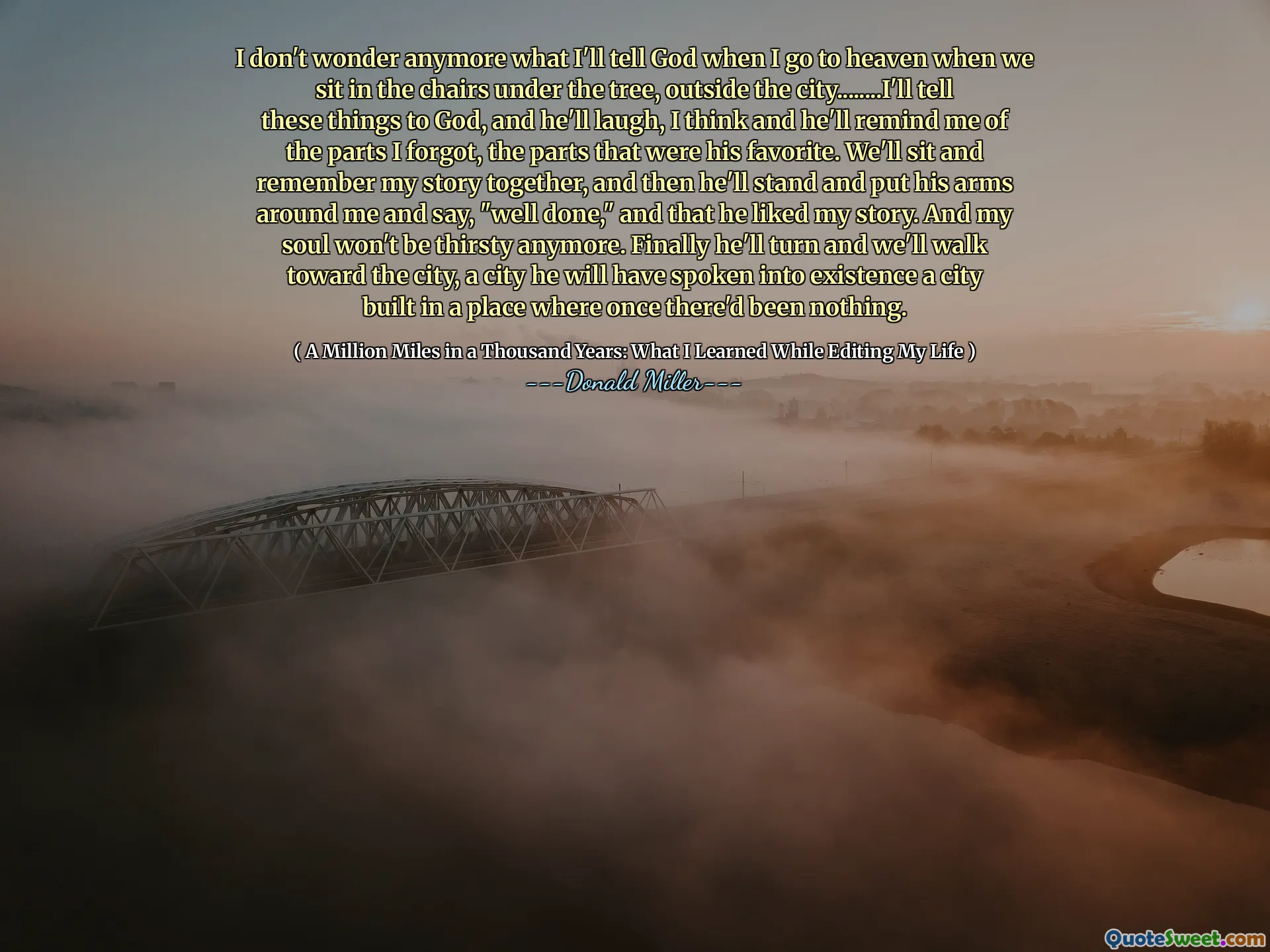 मुझे आश्चर्य नहीं है कि जब मैं स्वर्ग में जाता हूं तो मैं भगवान को क्या बताता हूं जब हम पेड़ के नीचे कुर्सियों में बैठते हैं, शहर के बाहर ........ मैं इन बातों को भगवान को बताऊंगा, और वह हंसेंगे, मुझे लगता है और वह मुझे उन हिस्सों की याद दिलाएगा जो मैं भूल गया था, जो हिस्से उसके पसंदीदा थे। हम बैठेंगे और अपनी कहानी को एक साथ याद करेंगे, और फिर वह खड़ा हो जाएगा और अपनी बाहें मेरे चारों ओर रखेंगे