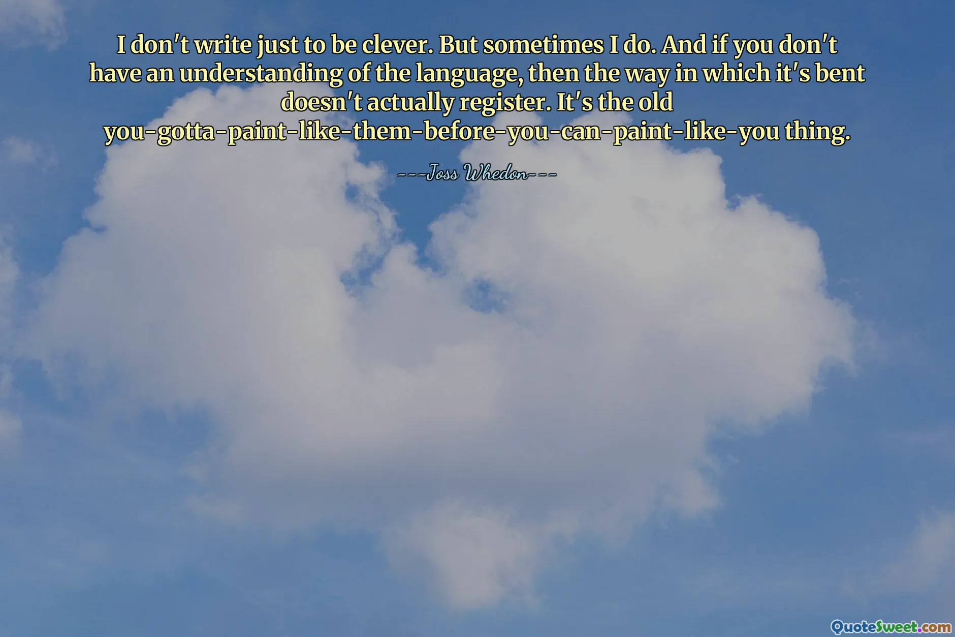 I don't write just to be clever. But sometimes I do. And if you don't have an understanding of the language, then the way in which it's bent doesn't actually register. It's the old you-gotta-paint-like-them-before-you-can-paint-like-you thing.