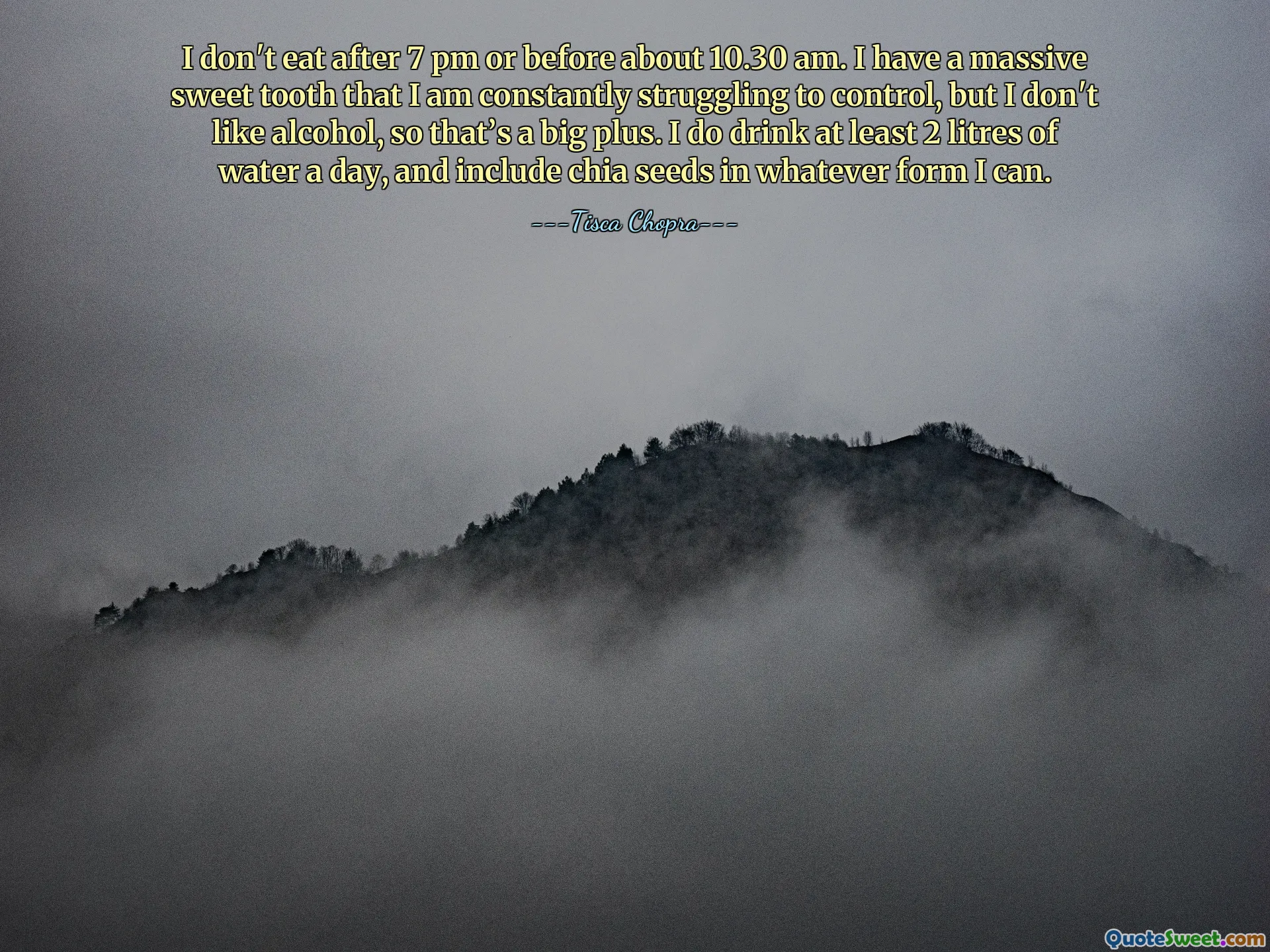 I don't eat after 7 pm or before about 10.30 am. I have a massive sweet tooth that I am constantly struggling to control, but I don't like alcohol, so that’s a big plus. I do drink at least 2 litres of water a day, and include chia seeds in whatever form I can.