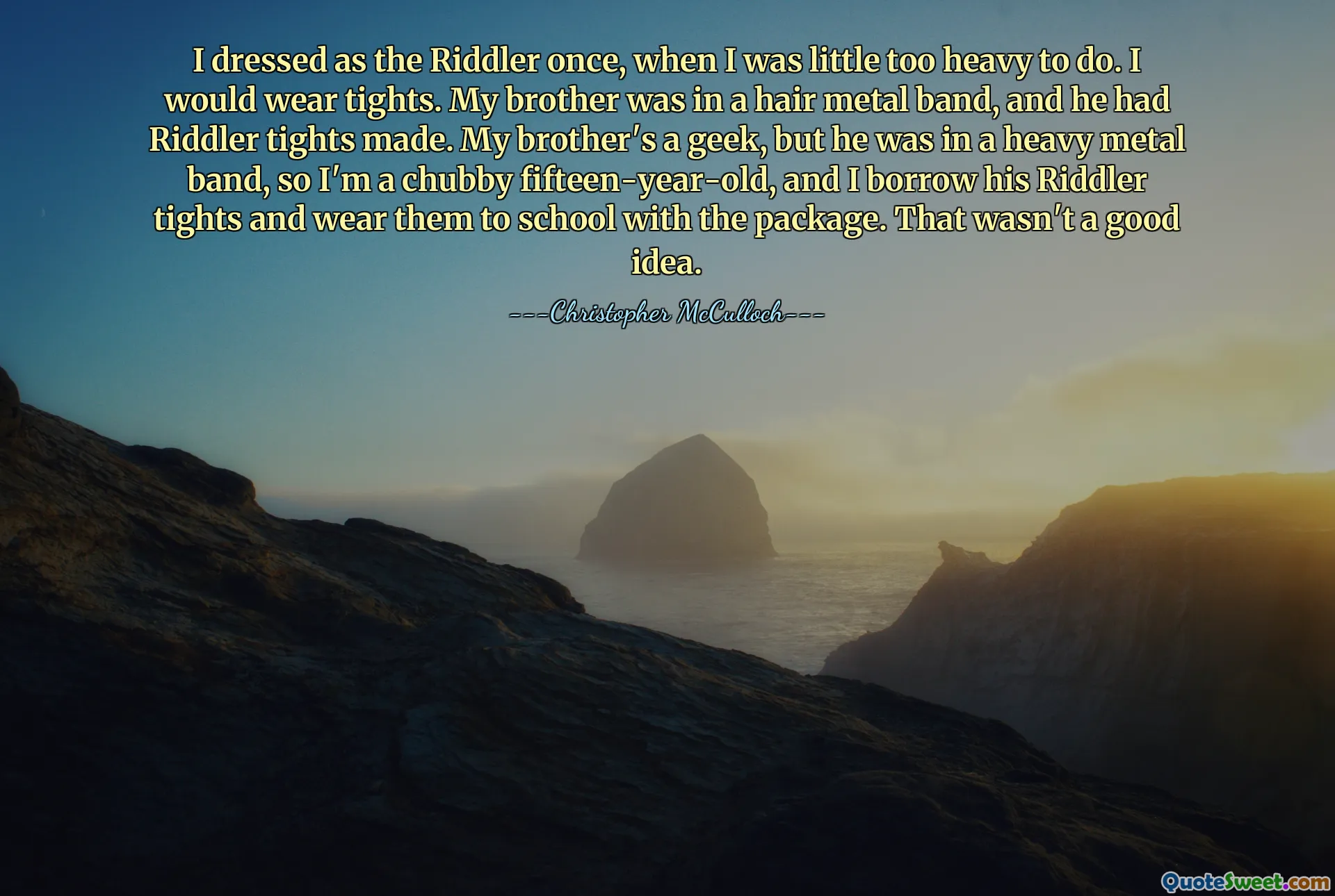 I dressed as the Riddler once, when I was little too heavy to do. I would wear tights. My brother was in a hair metal band, and he had Riddler tights made. My brother's a geek, but he was in a heavy metal band, so I'm a chubby fifteen-year-old, and I borrow his Riddler tights and wear them to school with the package. That wasn't a good idea.