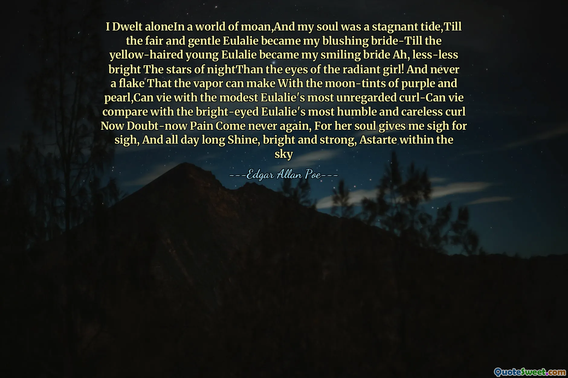 I Dwelt aloneIn a world of moan,And my soul was a stagnant tide,Till the fair and gentle Eulalie became my blushing bride-Till the yellow-haired young Eulalie became my smiling bride Ah, less-less bright The stars of nightThan the eyes of the radiant girl! And never a flake That the vapor can make With the moon-tints of purple and pearl,Can vie with the modest Eulalie's most unregarded curl-Can vie compare with the bright-eyed Eulalie's most humble and careless curl Now Doubt-now Pain Come never again, For her soul gives me sigh for sigh, And all day long Shine, bright and strong, Astarte within the sky