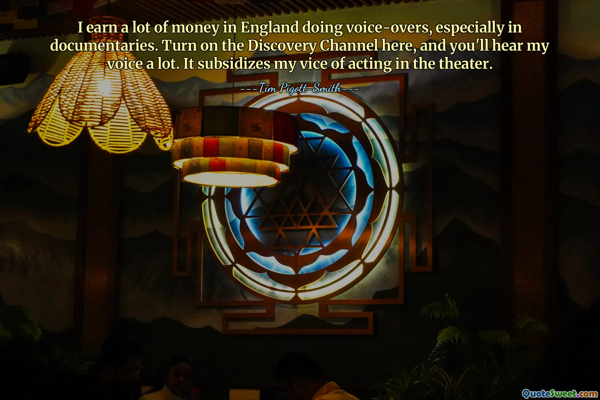 I earn a lot of money in England doing voice-overs, especially in documentaries. Turn on the Discovery Channel here, and you'll hear my voice a lot. It subsidizes my vice of acting in the theater.