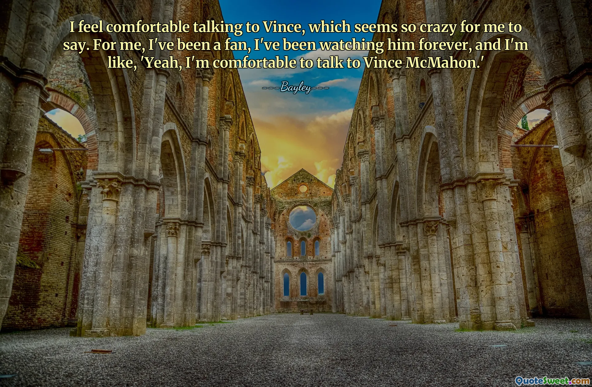 I feel comfortable talking to Vince, which seems so crazy for me to say. For me, I've been a fan, I've been watching him forever, and I'm like, 'Yeah, I'm comfortable to talk to Vince McMahon.'