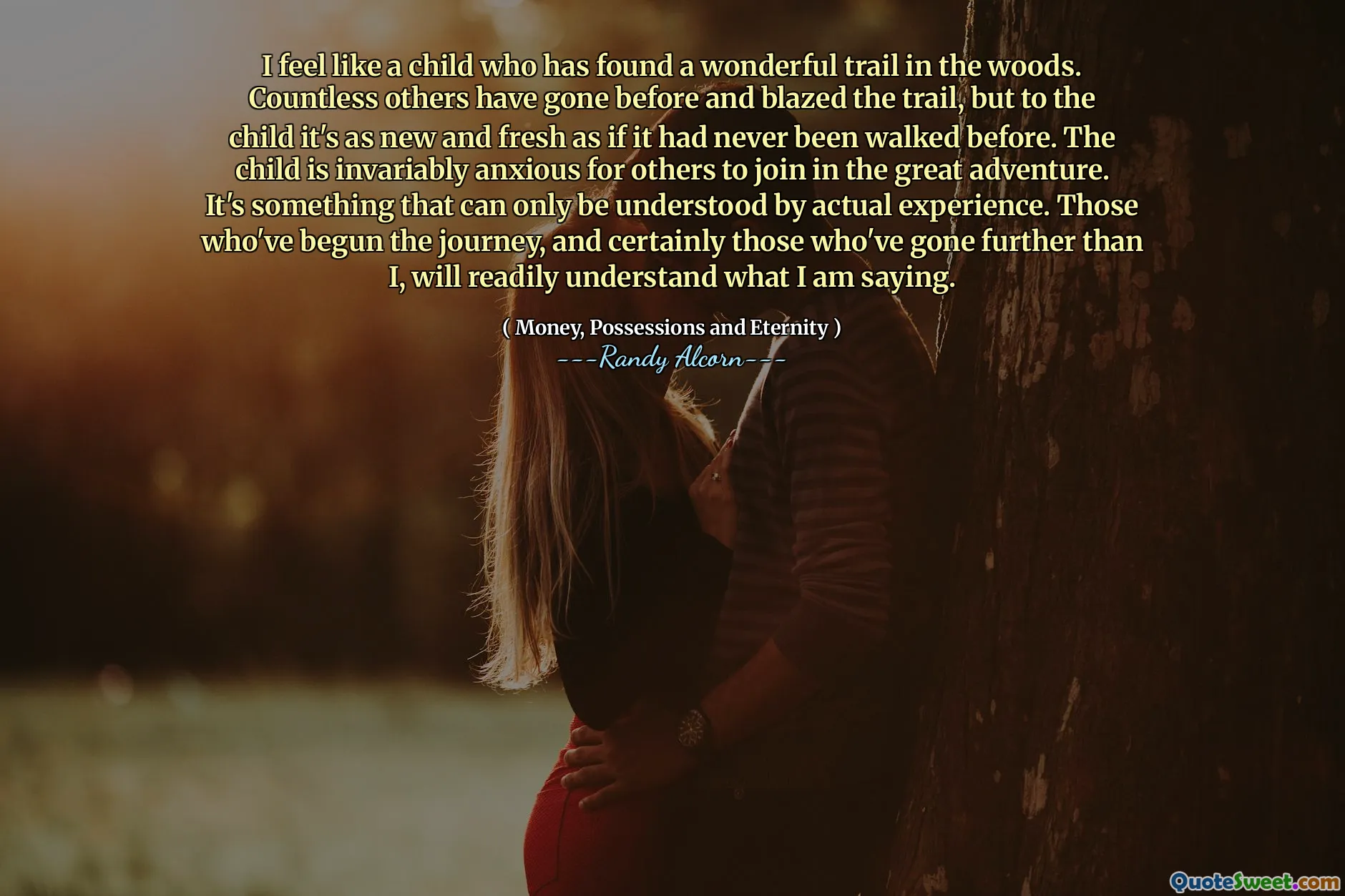 I feel like a child who has found a wonderful trail in the woods. Countless others have gone before and blazed the trail, but to the child it's as new and fresh as if it had never been walked before. The child is invariably anxious for others to join in the great adventure. It's something that can only be understood by actual experience. Those who've begun the journey, and certainly those who've gone further than I, will readily understand what I am saying.