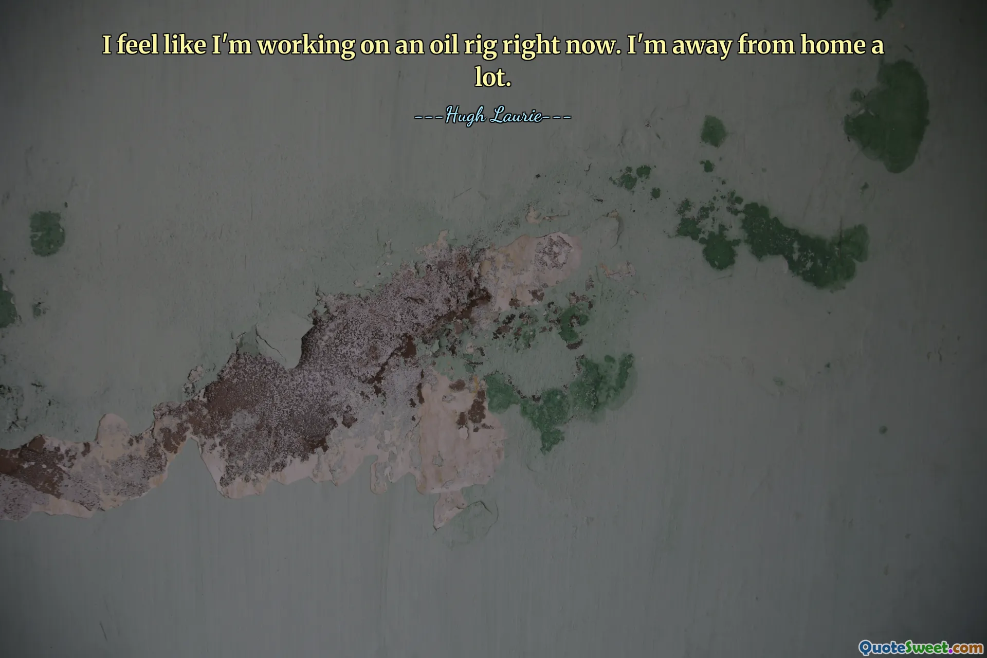 I feel like I'm working on an oil rig right now. I'm away from home a lot.