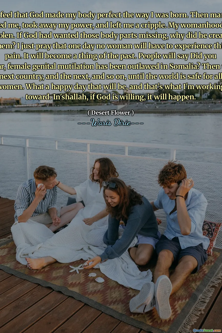 I feel that God made my body perfect the way I was born. Then man robbed me, took away my power, and left me a cripple. My womanhood was stolen. If God had wanted those body parts missing, why did he create them? I just pray that one day no woman will have to experience this pain. It will become a thing of the past. People will say Did you hear, female genital mutilation has been outlawed in Somalia? Then the next country, and the next, and so on, until the world is safe for all women. What a happy day that will be, and that's what I'm working toward. In'shallah, if God is willing, it will happen.