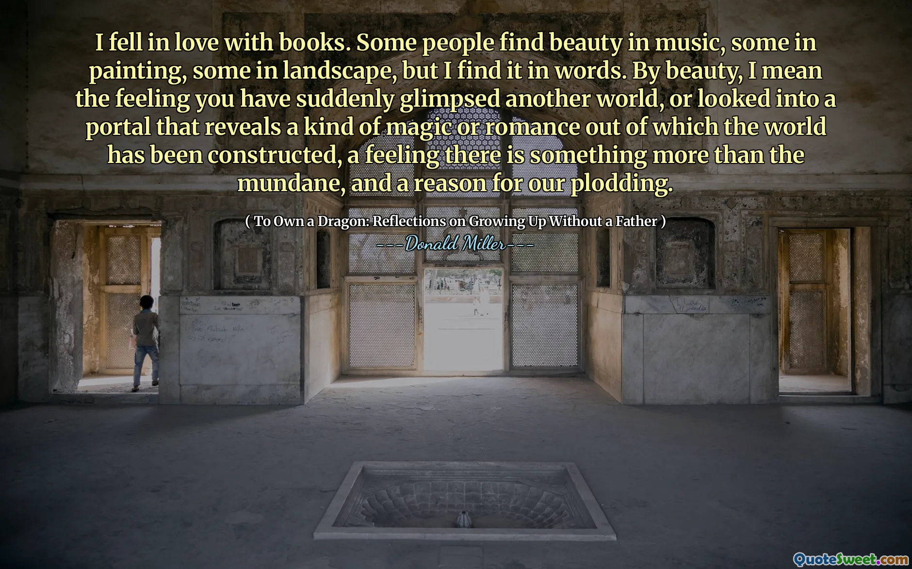 Ich habe mich in Bücher verliebt. Einige Leute finden Schönheit in Musik, andere in Malerei, andere in der Landschaft, aber ich finde sie in Worten. Mit Schönheit meine ich das Gefühl, dass Sie plötzlich eine andere Welt gesehen haben oder in ein Portal geschaut haben, das eine Art Magie oder Romantik enthüllt, aus der die Welt gebaut wurde, ein Gefühl, das mehr als den Alltäglichen und einen Grund für unser Trotting gibt.