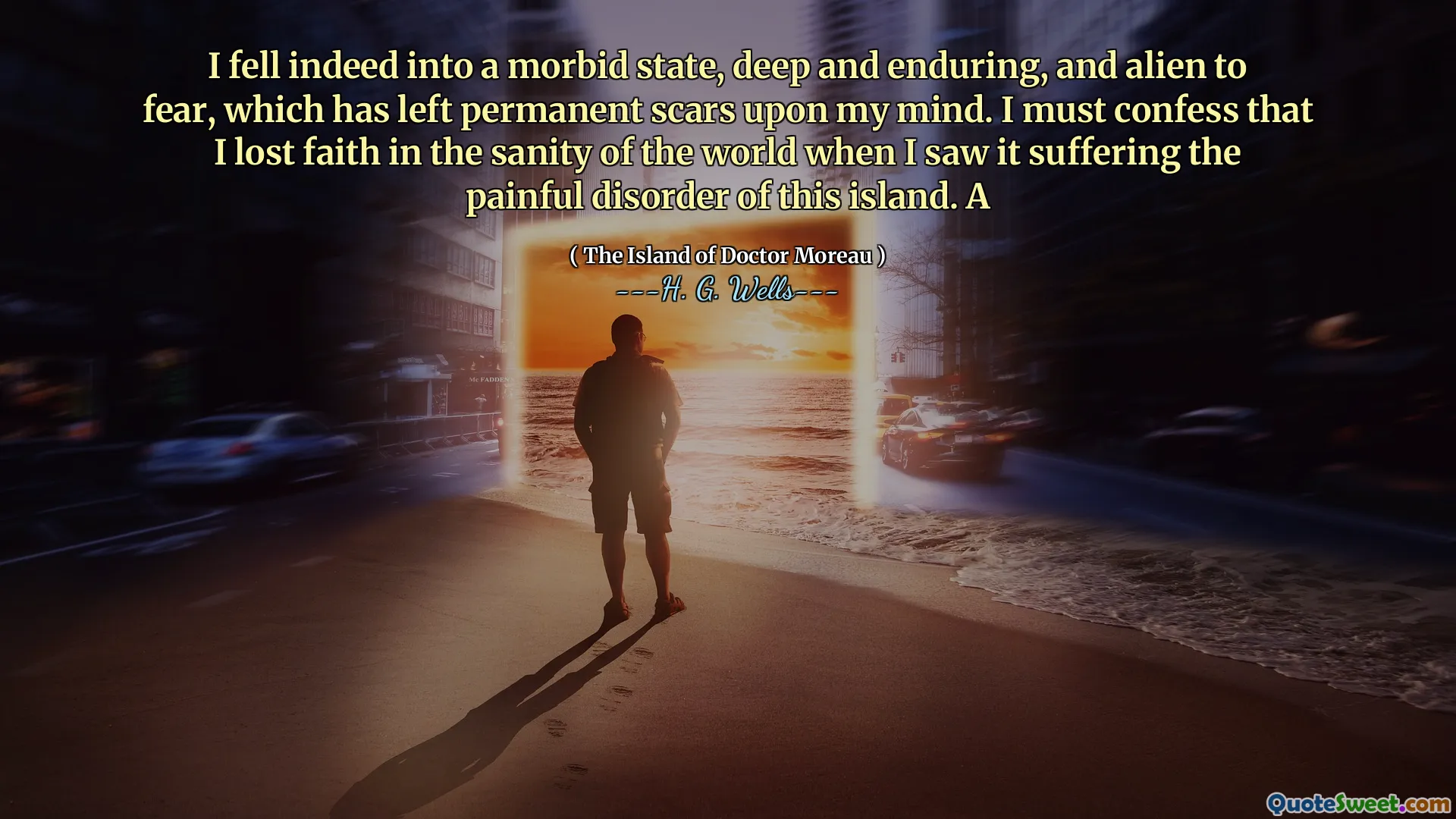 I fell indeed into a morbid state, deep and enduring, and alien to fear, which has left permanent scars upon my mind. I must confess that I lost faith in the sanity of the world when I saw it suffering the painful disorder of this island. A